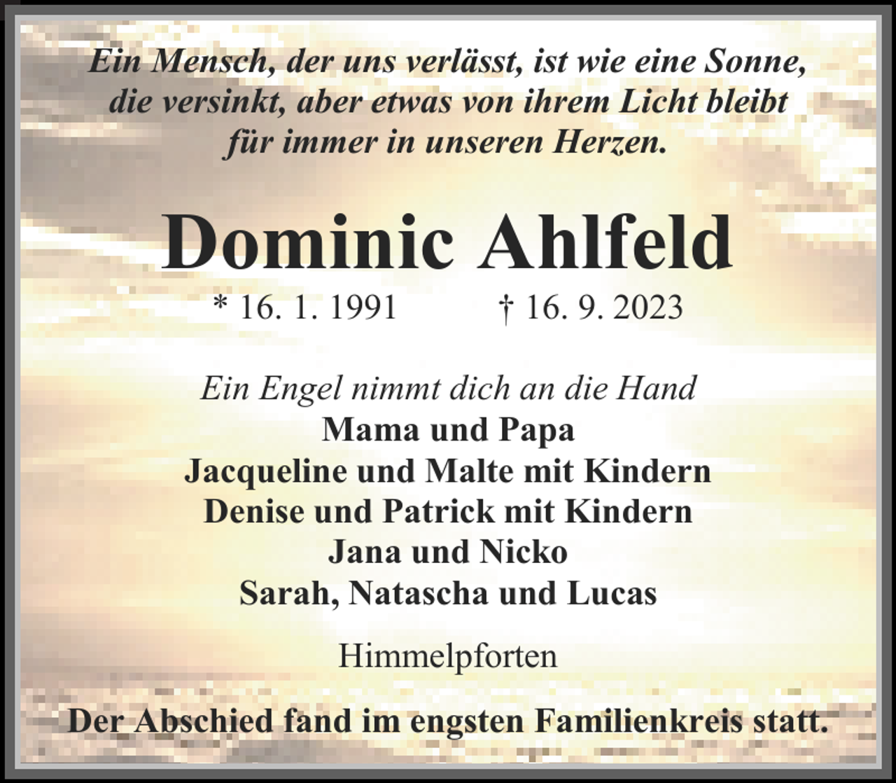 <p>Ein Mensch, der uns verlässt, ist wie eine Sonne,<br />die versinkt, aber etwas von ihrem Licht bleibt<br />für immer in unseren Herzen.<br />Dominic Ahlfeld<br />* 16. 1. 1991 † 16. 9. 2023<br />Ein Engel nimmt dich an die Hand<br />Mama und Papa<br />Jacqueline und Malte mit Kindern<br />Denise und Patrick mit Kindern<br />Jana und Nicko<br />Sarah, Natascha und Lucas<br />Himmelpforten<br />Der Abschied fand im engsten Familienkreis statt.</p>