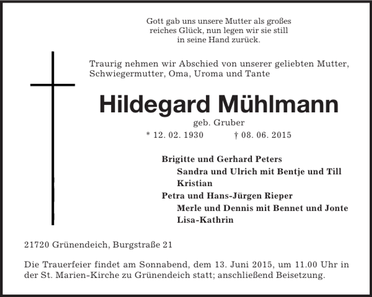 <p>Gott gab uns unsere Mutter als großes<br />reiches Glück, nun legen wir sie still<br />in seine Hand zurück.<br />Traurig nehmen wir Abschied von unserer geliebten Mutter, Schwiegermutter, Oma, Uroma und Tante<br />Hildegard Mühlmann<br />geb. Gruber<br />* 12. 02. 1930 † 08. 06. 2015<br />Brigitte und Gerhard Peters<br />Sandra und Ulrich mit Bentje und Till<br />Kristian<br />Petra und Hans-Jürgen Rieper<br />Merle und Dennis mit Bennet und Jonte<br />Lisa-Kathrin<br />21720 Grünendeich, Burgstraße 21</p><p>Die Trauerfeier findet am Sonnabend, dem 13. Juni 2015, um 11.00 Uhr in der St. Marien-Kirche zu Grünendeich statt; anschließend Beisetzung.</p>