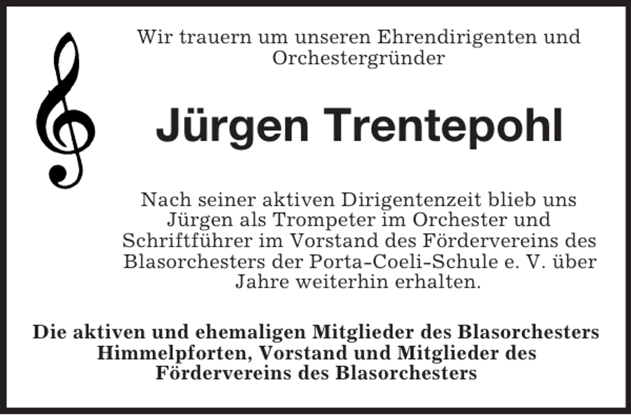 <p>Wir trauern um unseren Ehrendirigenten und<br />Orchestergründer</p>
<p>Jürgen Trentepohl<br />Nach seiner aktiven Dirigentenzeit blieb uns<br />Jürgen als Trompeter im Orchester und<br />Schriftführer im Vorstand des Fördervereins des<br />Blasorchesters der Porta-Coeli-Schule e. V. über<br />Jahre weiterhin erhalten.<br />Die aktiven und ehemaligen Mitglieder des Blasorchesters<br />Himmelpforten, Vorstand und Mitglieder des<br />Fördervereins des Blasorchesters</p>