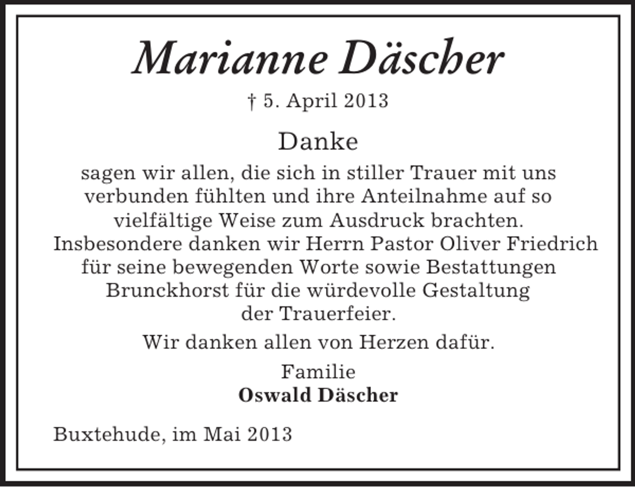 <p>Marianne Däscher<br />† 5. April 2013</p><p>Danke<br />sagen wir allen, die sich in stiller Trauer mit uns<br />verbunden fühlten und ihre Anteilnahme auf so<br />vielfältige Weise zum Ausdruck brachten.<br />Insbesondere danken wir Herrn Pastor Oliver Friedrich<br />für seine bewegenden Worte sowie Bestattungen<br />Brunckhorst für die würdevolle Gestaltung<br />der Trauerfeier.<br />Wir danken allen von Herzen dafür.<br />Familie<br />Oswald Däscher<br />Buxtehude, im Mai 2013</p>