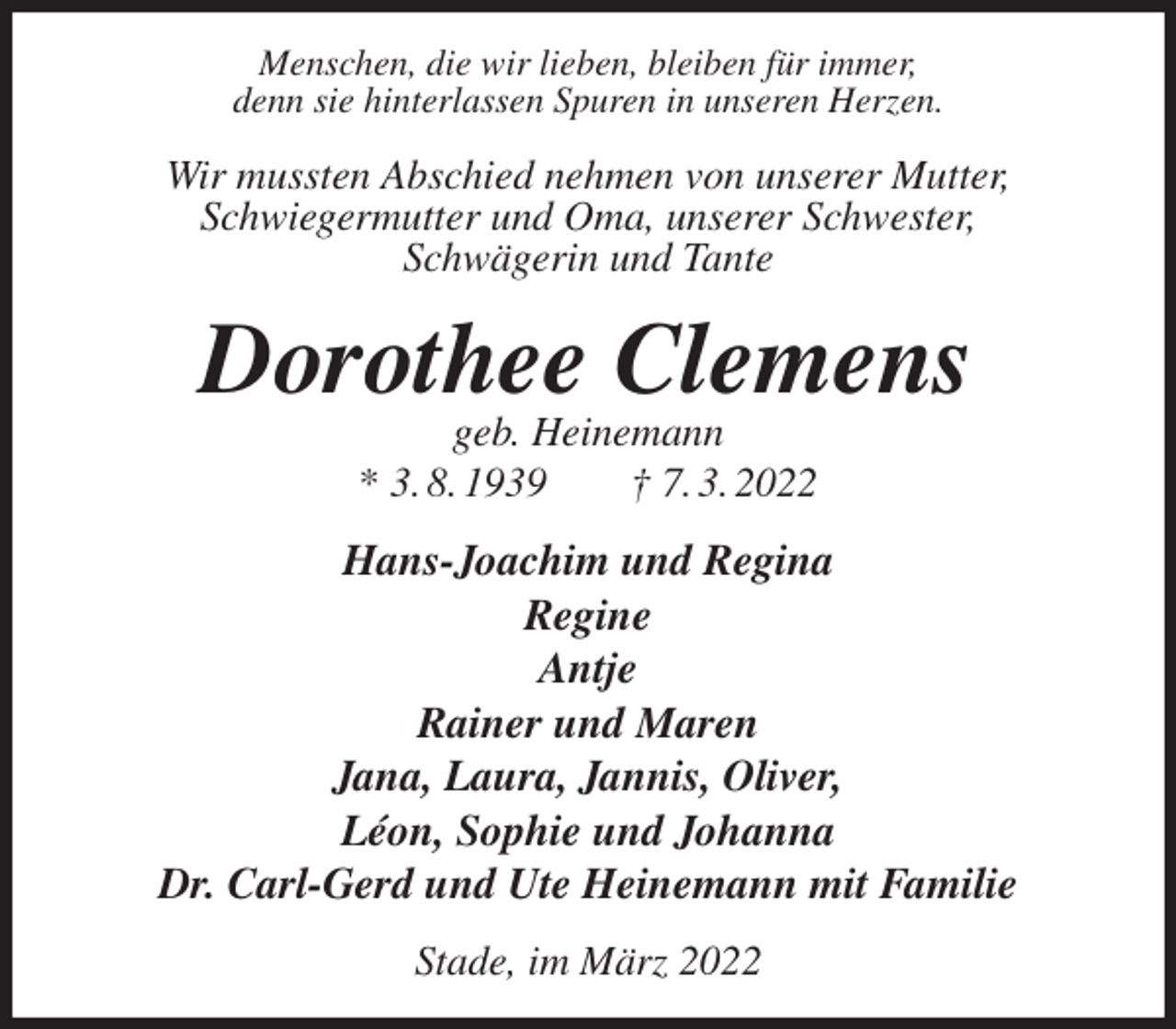 <p>Menschen, die wir lieben, bleiben für immer,<br />denn sie hinterlassen Spuren in unseren Herzen.<br />Wir mussten Abschied nehmen von unserer Mutter,<br />Schwiegermutter und Oma, unserer Schwester,<br />Schwägerin und Tante<br />Dorothee Clemens<br />geb. Heinemann<br />* 3. 8. 1939 † 7. 3. 2022<br />Hans-Joachim und Regina<br />Regine<br />Antje<br />Rainer und Maren<br />Jana, Laura, Jannis, Oliver,<br />Léon, Sophie und Johanna<br />Dr. Carl-Gerd und Ute Heinemann mit Familie<br />Stade, im März 2022</p>