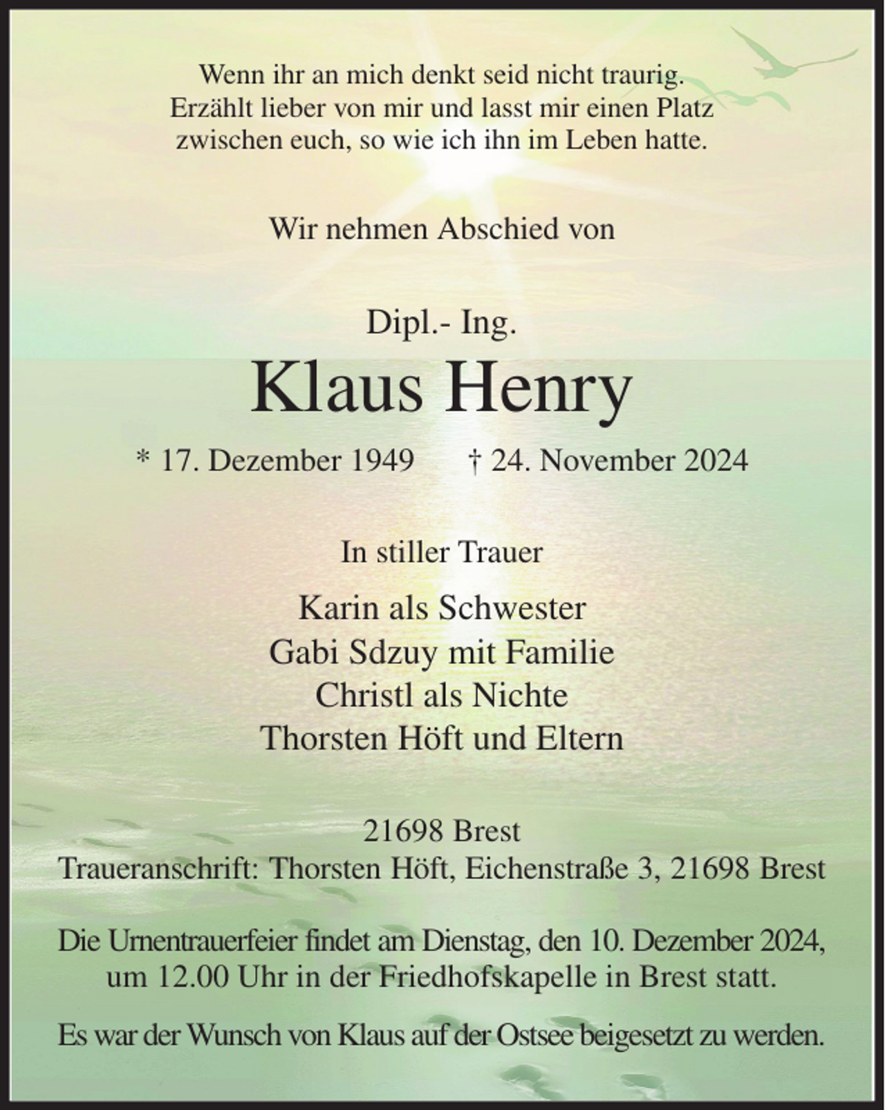 <p>Wenn ihr an mich denkt seid nicht traurig.<br />Erzählt lieber von mir und lasst mir einen Platz<br />zwischen euch, so wie ich ihn im Leben hatte.<br />Wir nehmen Abschied von<br />Dipl.- Ing.<br />Klaus Henry<br />* 17. Dezember 1949 † 24. November 2024<br />In stiller Trauer<br />Karin als Schwester<br />Gabi Sdzuy mit Familie<br />Christl als Nichte<br />Thorsten Höft und Eltern<br />21698 Brest<br />Traueranschrift: Thorsten Höft, Eichenstraße 3, 21698 Brest</p><p>Die Urnentrauerfeier findet am Dienstag, den 10. Dezember 2024,<br />um 12.00 Uhr in der Friedhofskapelle in Brest statt.<br />Es war der Wunsch von Klaus auf der Ostsee beigesetzt zu werden.</p>
