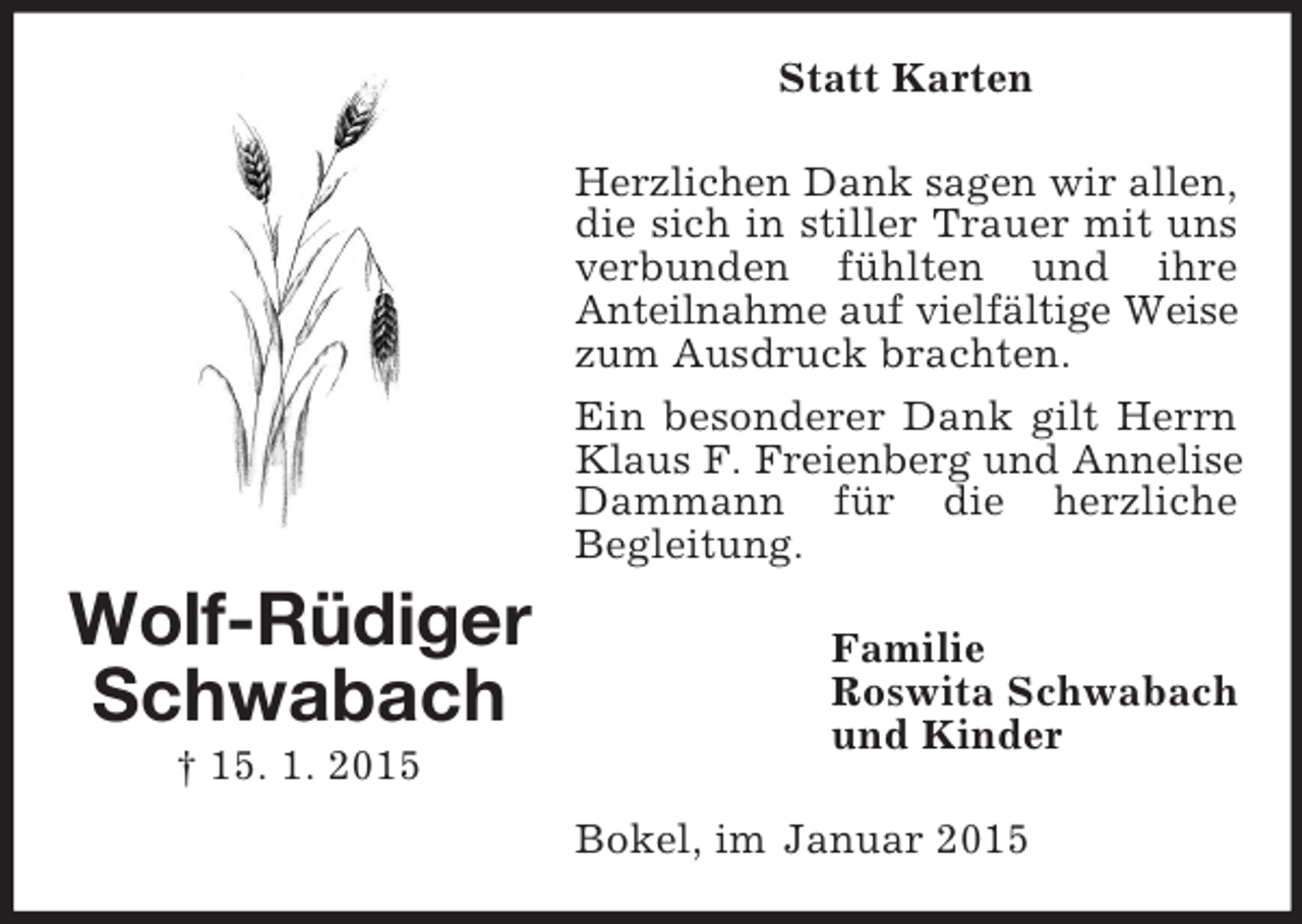 <p>Wolf-Rüdiger<br />Schwabach<br />† 15. 1. 2015<br />Statt Karten<br />Herzlichen Dank sagen wir allen,<br />die sich in stiller Trauer mit uns verbunden fühlten und ihre<br />Anteilnahme auf vielfältige Weise<br />zum Ausdruck brachten.<br />Ein besonderer Dank gilt Herrn Klaus F. Freienberg und Annelise<br />Dammann für die herzliche<br />Begleitung.<br />Familie<br />Roswita Schwabach<br />und Kinder<br />Bokel, im Januar 2015</p>