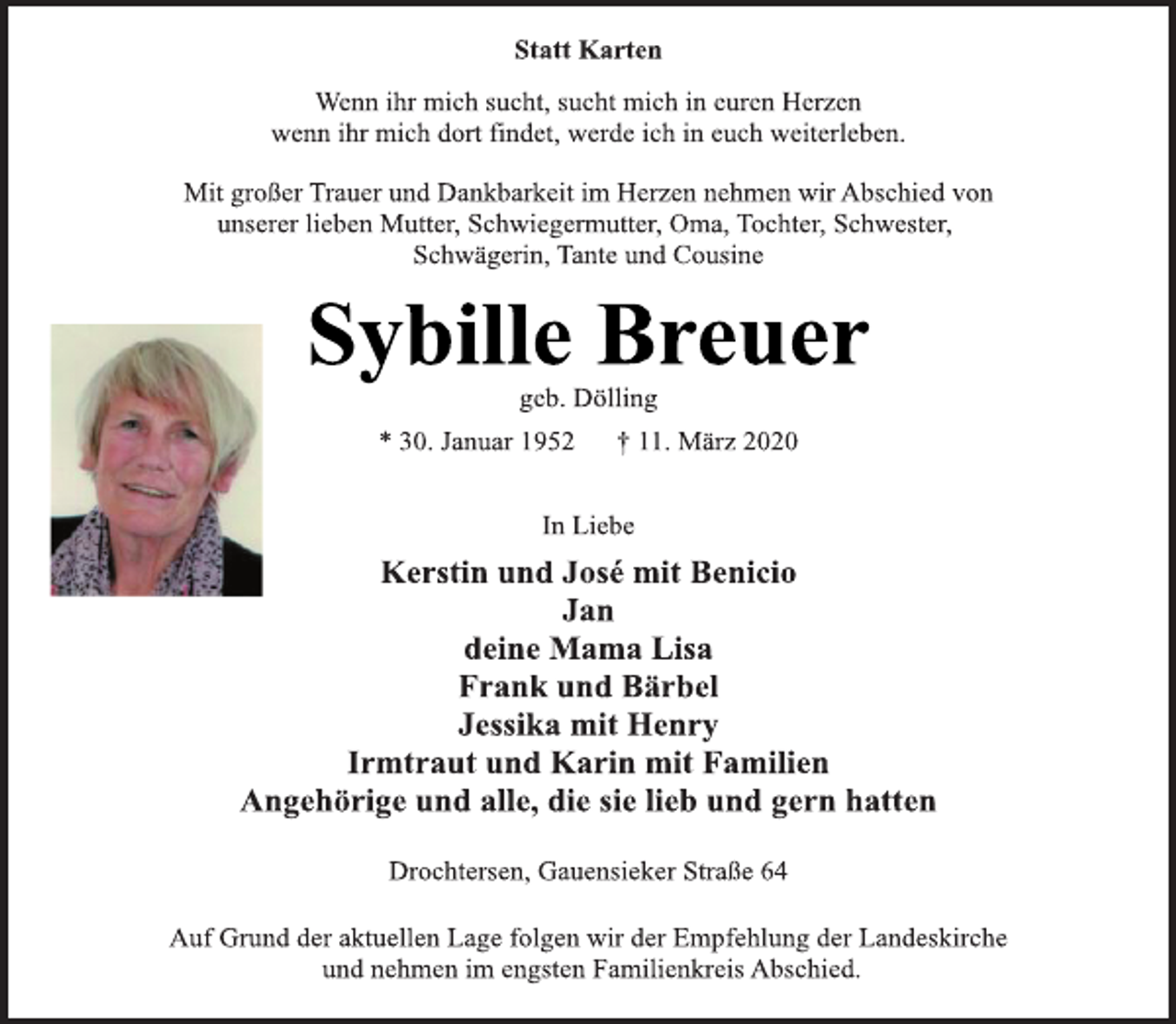 <p>Statt Karten<br />Wenn ihr mich sucht, sucht mich in euren Herzen<br />wenn ihr mich dort findet, werde ich in euch weiterleben.<br />Mit großer Trauer und Dankbarkeit im Herzen nehmen wir Abschied von<br />unserer lieben Mutter, Schwiegermutter, Oma, Tochter, Schwester,<br />Schwägerin, Tante und Cousine<br />Sybille Breuer<br />geb. Dölling<br />* 30. Januar 1952 + 11. März 2020<br />In Liebe<br />Kerstin und José mit Benicio<br />Jan<br />deine Mama Lisa<br />Frank und Bärbel<br />Jessika mit Henry<br />Irmtraut und Karin mit Familien<br />Angehörige und alle, die sie lieb und gern hatten<br />Drochtersen, Gauensieker Straße 64<br />Auf Grund der aktuellen Lage folgen wir der Empfehlung der Landeskirche<br />und nehmen im engsten Familienkreis Abschied.</p>