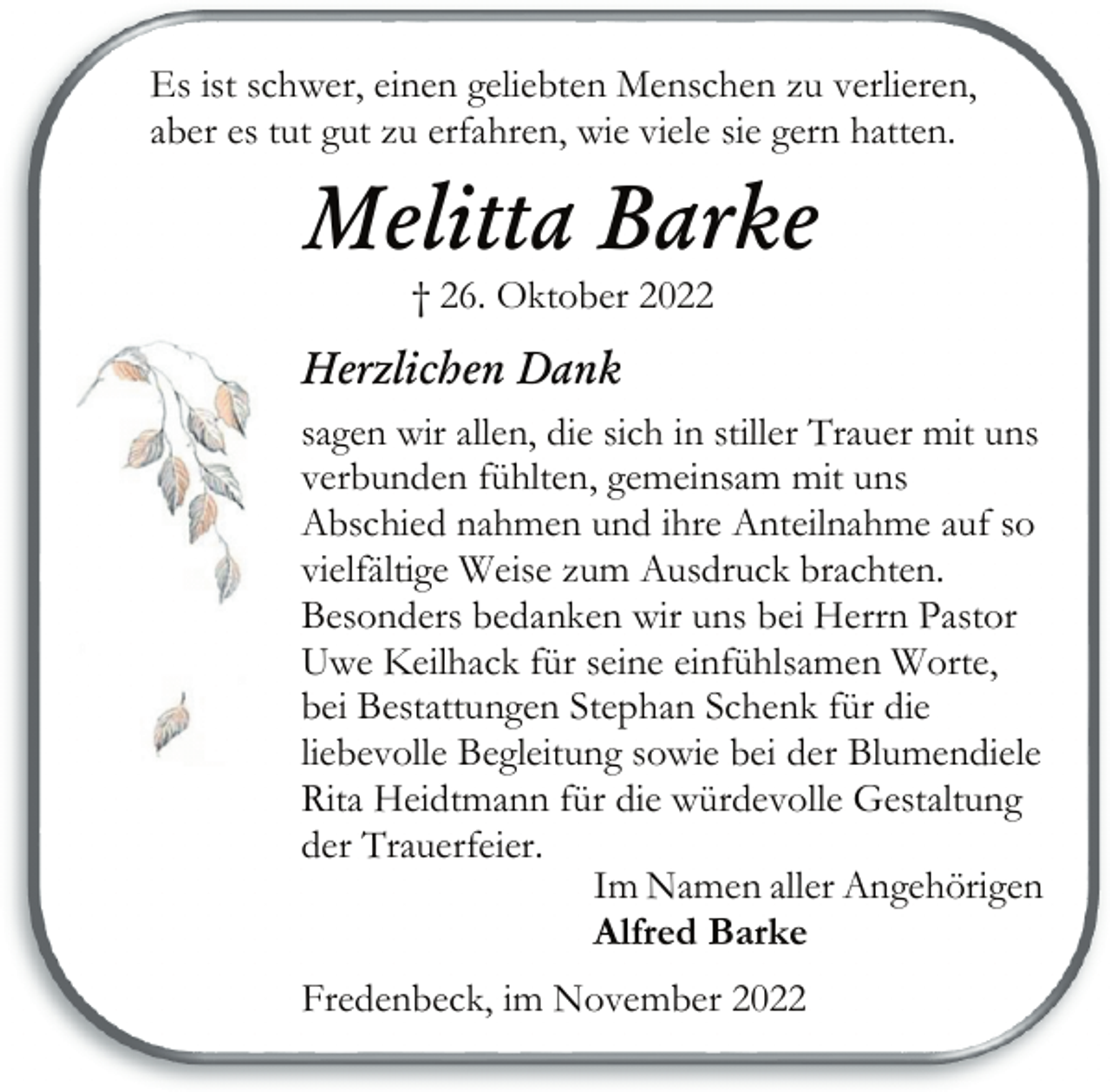 <p>Es ist schwer, einen geliebten Menschen zu verlieren,<br />aber es tut gut zu erfahren, wie viele sie gern hatten.<br />Melitta Barke<br />† 26. Oktober 2022<br />Herzlichen Dank<br />sagen wir allen, die sich in stiller Trauer mit uns<br />verbunden fühlten, gemeinsam mit uns<br />Abschied nahmen und ihre Anteilnahme auf so<br />vielfältige Weise zum Ausdruck brachten.<br />Besonders bedanken wir uns bei Herrn Pastor<br />Uwe Keilhack für seine einfühlsamen Worte,<br />bei Bestattungen Stephan Schenk für die<br />liebevolle Begleitung sowie bei der Blumendiele<br />Rita Heidtmann für die würdevolle Gestaltung<br />der Trauerfeier.<br />Im Namen aller Angehörigen<br />Alfred Barke<br />Fredenbeck, im November 2022</p>