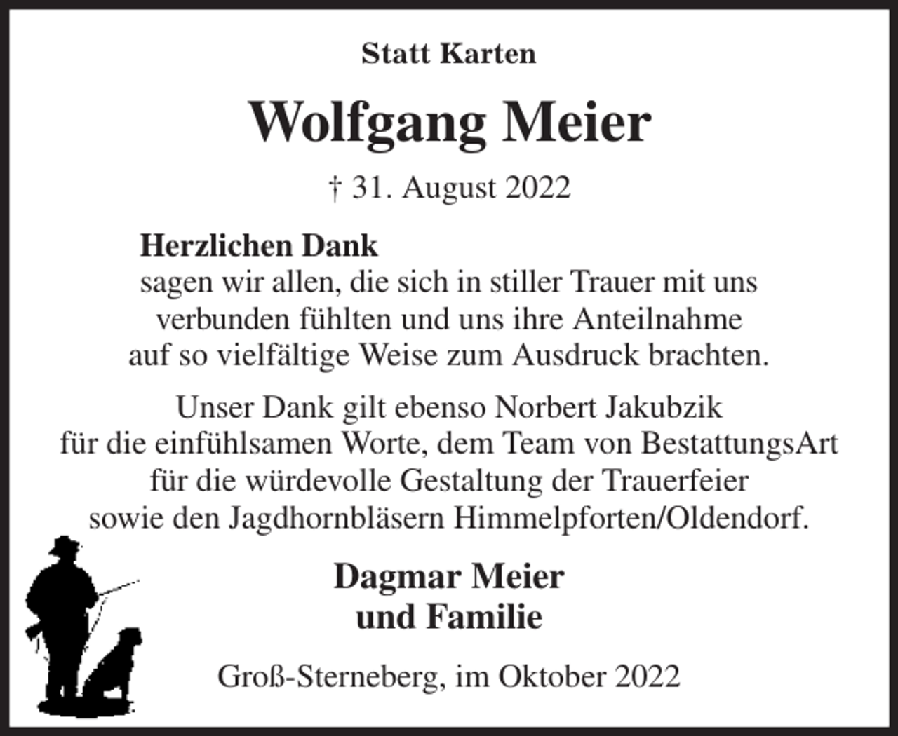 <p>Statt Karten<br />Wolfgang Meier<br />† 31. August 2022<br />Herzlichen Dank<br />sagen wir allen, die sich in stiller Trauer mit uns<br />verbunden fühlten und uns ihre Anteilnahme<br />auf so vielfältige Weise zum Ausdruck brachten.<br />Unser Dank gilt ebenso Norbert Jakubzik<br />für die einfühlsamen Worte, dem Team von BestattungsArt<br />für die würdevolle Gestaltung der Trauerfeier<br />sowie den Jagdhornbläsern Himmelpforten/Oldendorf.<br />Dagmar Meier<br />und Familie<br />Groß-Sterneberg, im Oktober 2022</p>