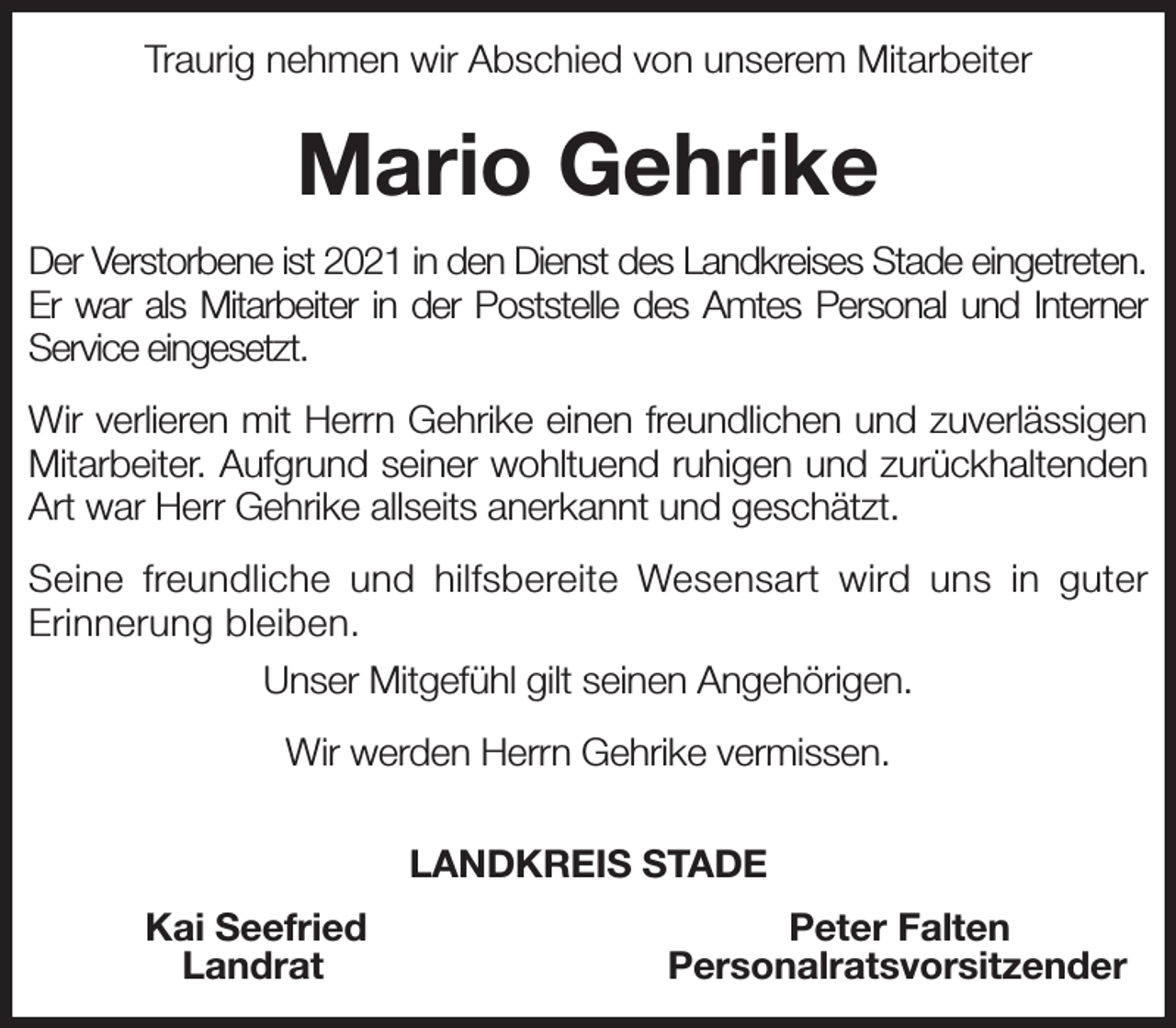<p>Traurig nehmen wir Abschied von unserem Mitarbeiter<br />Mario Gehrike<br />Der Verstorbene ist 2021 in den Dienst des Landkreises Stade eingetreten. Er war als Mitarbeiter in der Poststelle des Amtes Personal und Interner Service eingesetzt.</p><p>Wir verlieren mit Herrn Gehrike einen freundlichen und zuverlässigen Mitarbeiter. Aufgrund seiner wohltuend ruhigen und zurückhaltenden Art war Herr Gehrike allseits anerkannt und geschätzt.</p><p>Seine freundliche und hilfsbereite Wesensart wird uns in guter Erinnerung bleiben.</p><p>Unser Mitgefühl gilt seinen Angehörigen.</p><p>Wir werden Herrn Gehrike vermissen.</p><p>LANDKREIS STADE<br />Kai Seefried Peter Falten<br />Landrat Personalratsvorsitzender</p>