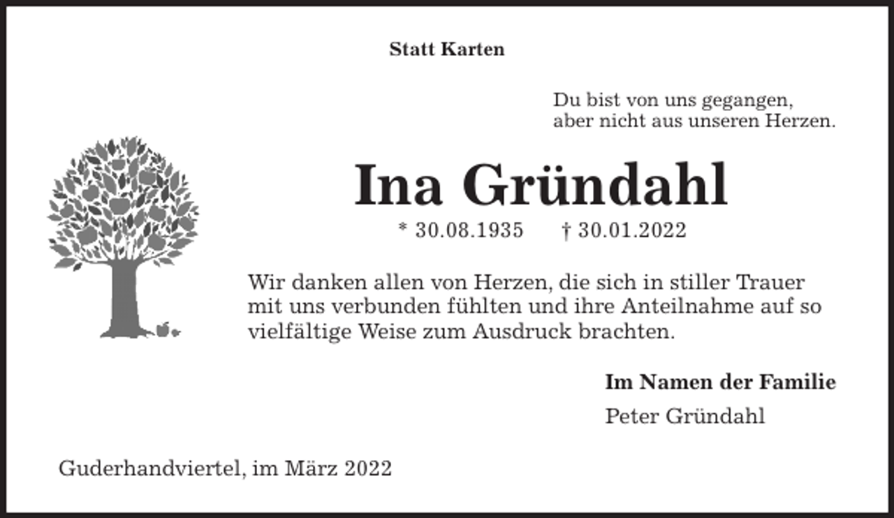 <p>Statt Karten<br />Du bist von uns gegangen,<br />aber nicht aus unseren Herzen.<br />Ina Gründahl<br />* 30.08.1935 † 30.01.2022<br />Wir danken allen von Herzen, die sich in stiller Trauer mit uns verbunden fühlten und ihre Anteilnahme auf so vielfältige Weise zum Ausdruck brachten.<br />Im Namen der Familie<br />Peter Gründahl<br />Guderhandviertel, im März 2022</p>
