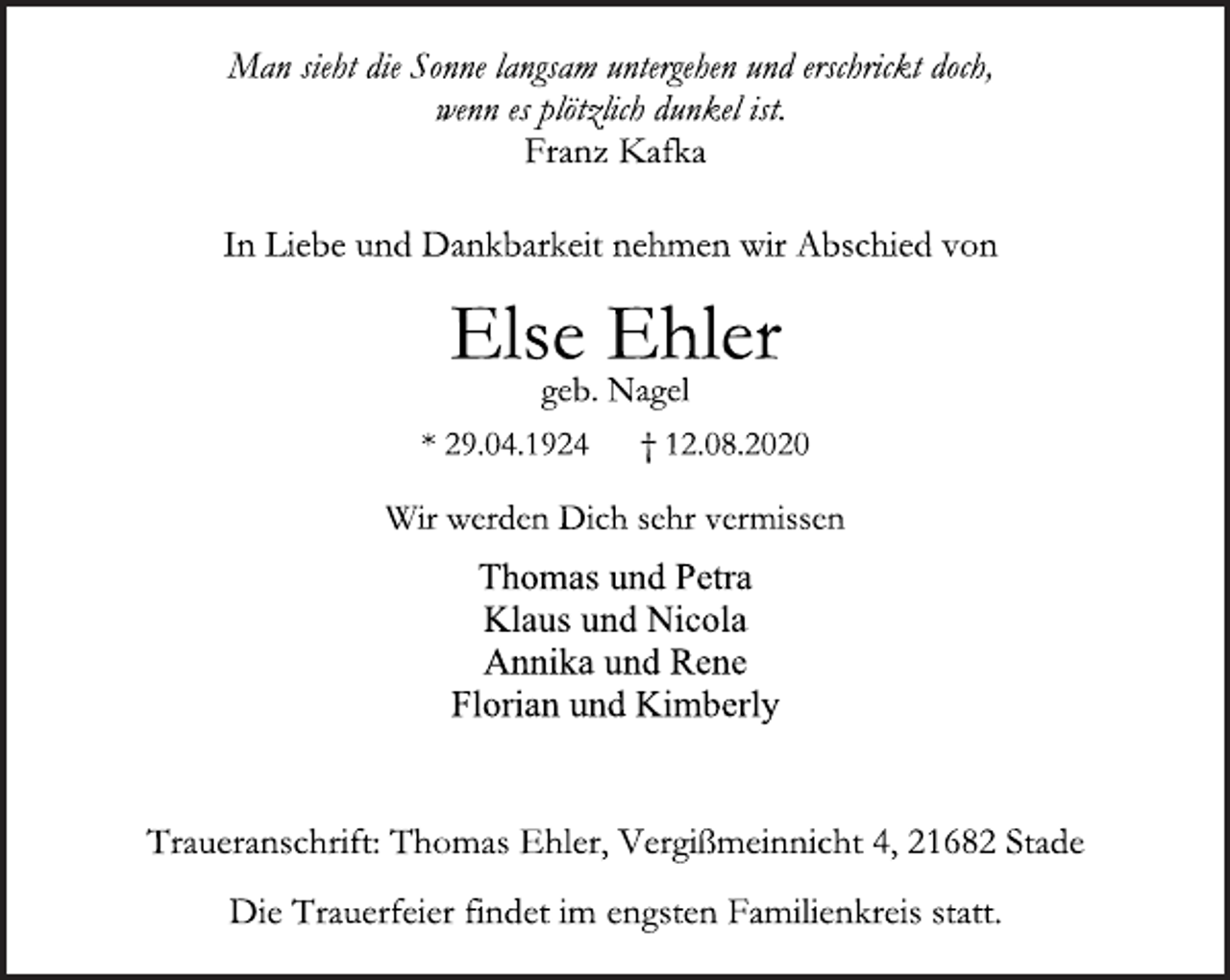 <p>Man sieht die Sonne langsam untergehen und erschrickt doch,<br />wenn es plötzlich dunkel ist.<br />Franz Kafka<br />In Liebe und Dankbarkeit nehmen wir Abschied von<br />Else Ehler<br />geb. Nagel<br />* 29.04.1924 † 12.08.2020<br />Thomas und Petra<br />Klaus und Nicola<br />Annika und Rene<br />Florian und Kimberly<br />Wir werden Dich sehr vermissen<br />Traueranschrift: Thomas Ehler, Vergißmeinnicht 4, 21682 Stade<br />Die Trauerfeier findet im engsten Familienkreis statt.</p>