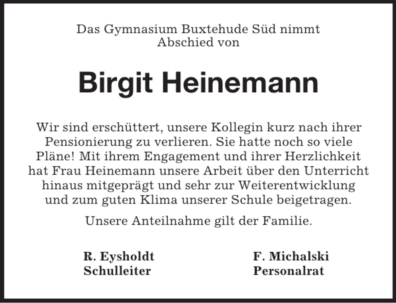 <p>Das Gymnasium Buxtehude Süd nimmt<br />Abschied von<br />Birgit Heinemann<br />Wir sind erschüttert, unsere Kollegin kurz nach ihrer Pensionierung zu verlieren. Sie hatte noch so viele<br />Pläne! Mit ihrem Engagement und ihrer Herzlichkeit hat Frau Heinemann unsere Arbeit über den Unterricht hinaus mitgeprägt und sehr zur Weiterentwicklung<br />und zum guten Klima unserer Schule beigetragen.<br />Unsere Anteilnahme gilt der Familie.<br />R. Eysholdt F. Michalski<br />Schulleiter Personalrat</p>