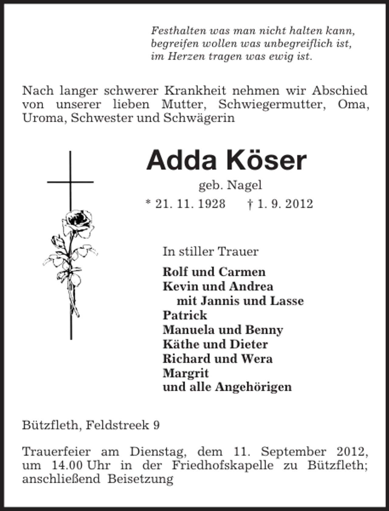 <p>Festhalten was man nicht halten kann,<br />begreifen wollen was unbegreiflich ist,<br />im Herzen tragen was ewig ist.<br />Nach langer schwerer Krankheit nehmen wir Abschied von unserer lieben Mutter, Schwiegermutter, Oma,<br />Uroma, Schwester und Schwägerin<br />Adda Köser<br />geb. Nagel<br />* 21. 11. 1928 † 1. 9. 2012<br />In stiller Trauer<br />Rolf und Carmen<br />Kevin und Andrea<br />mit Jannis und Lasse<br />Patrick<br />Manuela und Benny<br />Käthe und Dieter<br />Richard und Wera<br />Margrit<br />und alle Angehörigen<br />Bützfleth, Feldstreek 9</p><p>Trauerfeier am Dienstag, dem 11. September 2012,<br />um 14.00 Uhr in der Friedhofskapelle zu Bützfleth;<br />anschließend Beisetzung</p>