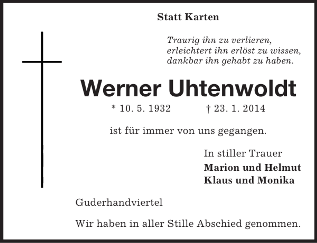 <p>Statt Karten<br />Traurig ihn zu verlieren,<br />erleichtert ihn erlöst zu wissen,<br />dankbar ihn gehabt zu haben.<br />Werner Uhtenwoldt<br />* 10. 5. 1932 † 23. 1. 2014<br />ist für immer von uns gegangen.<br />In stiller Trauer<br />Marion und Helmut<br />Klaus und Monika<br />Guderhandviertel</p><p>Wir haben in aller Stille Abschied genommen.</p>