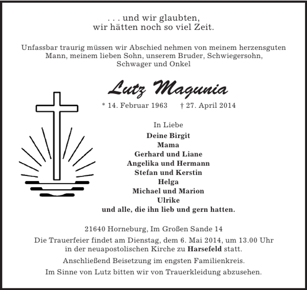 <p>. . . und wir glaubten,<br />wir hätten noch so viel Zeit.<br />Unfassbar traurig müssen wir Abschied nehmen von meinem herzensguten<br />Mann, meinem lieben Sohn, unserem Bruder, Schwiegersohn,<br />Schwager und Onkel<br />Lutz Magunia<br />* 14. Februar 1963 † 27. April 2014<br />In Liebe<br />Deine Birgit<br />Mama<br />Gerhard und Liane<br />Angelika und Hermann<br />Stefan und Kerstin<br />Helga<br />Michael und Marion<br />Ulrike<br />und alle, die ihn lieb und gern hatten.<br />21640 Horneburg, Im Großen Sande 14<br />Die Trauerfeier findet am Dienstag, dem 6. Mai 2014, um 13.00 Uhr<br />in der neuapostolischen Kirche zu Harsefeld statt.<br />Anschließend Beisetzung im engsten Familienkreis.<br />Im Sinne von Lutz bitten wir von Trauerkleidung abzusehen.</p>