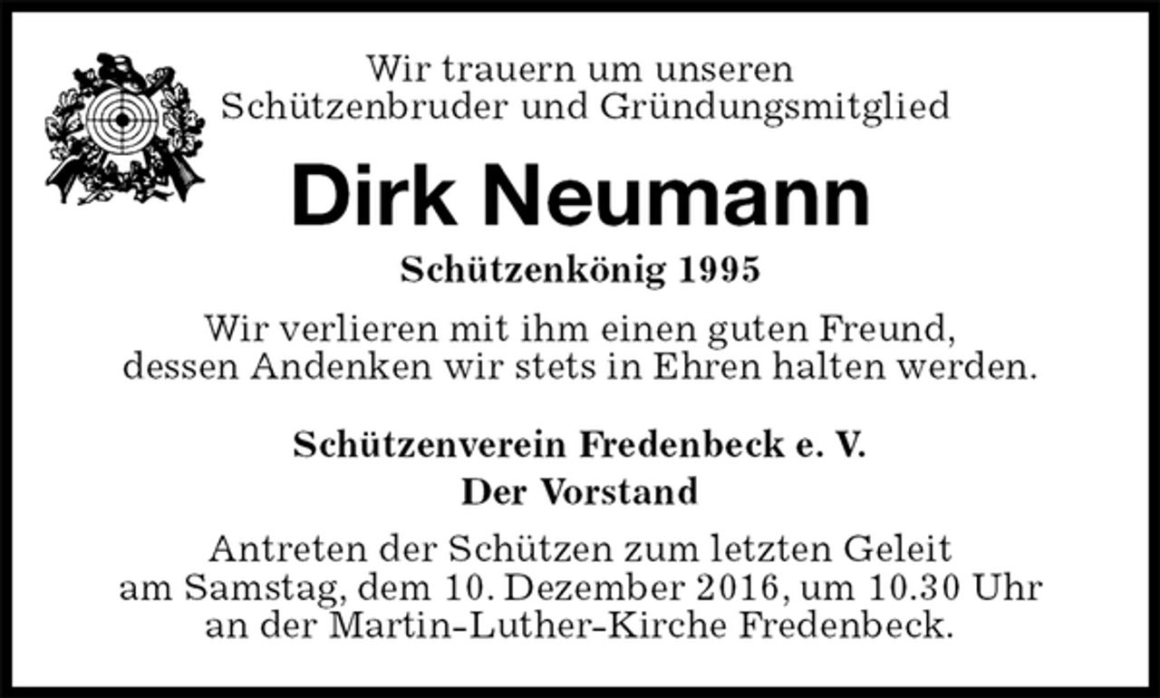 <p>Schützenverein Fredenbeck e. V.<br />Der Vorstand<br />Antreten der Schützen zum letzten Geleit<br />am Samstag, dem 10. Dezember 2016, um 10.30 Uhr<br />an der Martin-Luther-Kirche Fredenbeck.<br />Dirk Neumann<br />Schützenkönig 1995<br />Wir verlieren mit ihm einen guten Freund,<br />dessen Andenken wir stets in Ehren halten werden.<br />Wir trauern um unseren<br />Schützenbruder und Gründungsmitglied</p>