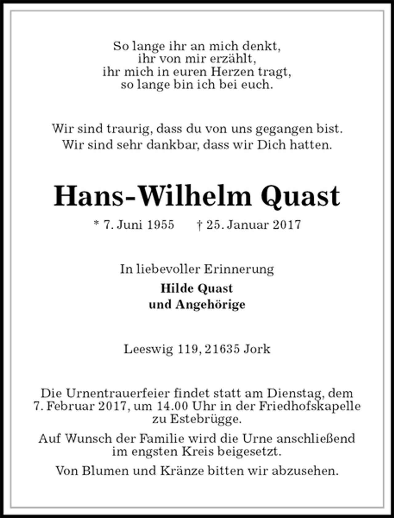 <p>So lange ihr an mich denkt,<br />ihr von mir erzählt,<br />ihr mich in euren Herzen tragt,<br />so lange bin ich bei euch.<br />Wir sind traurig, dass du von uns gegangen bist.<br />Wir sind sehr dankbar, dass wir Dich hatten.<br />Hans-Wilhelm Quast<br />* 7. Juni 1955 † 25. Januar 2017<br />In liebevoller Erinnerung<br />Hilde Quast<br />und Angehörige<br />Leeswig 119, 21635 Jork<br />Die Urnentrauerfeier findet statt am Dienstag, dem<br />7. Februar 2017, um 14.00 Uhr in der Friedhofskapelle<br />zu Estebrügge.<br />Auf Wunsch der Familie wird die Urne anschließend<br />im engsten Kreis beigesetzt.<br />Von Blumen und Kränze bitten wir abzusehen.</p>