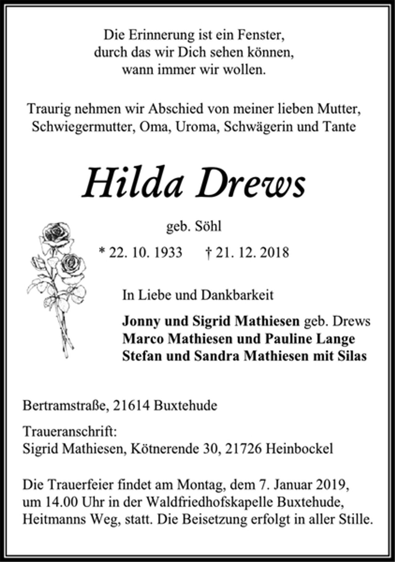 <p>Die Erinnerung ist ein Fenster,<br />durch das wir Dich sehen können,<br />wann immer wir wollen.<br />Traurig nehmen wir Abschied von meiner lieben Mutter,<br />Schwiegermutter, Oma, Uroma, Schwägerin und Tante<br />Hilda Drews<br />geb. Söhl<br />* 22. 10. 1933 † 21. 12. 2018<br />In Liebe und Dankbarkeit<br />Jonny und Sigrid Mathiesen geb. Drews<br />Marco Mathiesen und Pauline Lange<br />Stefan und Sandra Mathiesen mit Silas<br />Bertramstraße, 21614 Buxtehude<br />Traueranschrift:<br />Sigrid Mathiesen, Kötnerende 30, 21726 Heinbockel<br />Die Trauerfeier findet am Montag, dem 7. Januar 2019,<br />um 14.00 Uhr in der Waldfriedhofskapelle Buxtehude,<br />Heitmanns Weg, statt. Die Beisetzung erfolgt in aller Stille.</p>