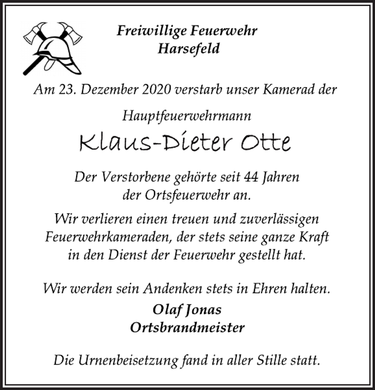 <p>Freiwillige Feuerwehr<br />Harsefeld<br />Am 23. Dezember 2020 verstarb unser Kamerad der<br />Hauptfeuerwehrmann<br />Klaus-Dieter Otte<br />Der Verstorbene gehörte seit 44 Jahren<br />der Ortsfeuerwehr an.<br />Wir verlieren einen treuen und zuverlässigen<br />Feuerwehrkameraden, der stets seine ganze Kraft<br />in den Dienst der Feuerwehr gestellt hat.<br />Wir werden sein Andenken stets in Ehren halten.<br />Olaf Jonas<br />Ortsbrandmeister<br />Die Urnenbeisetzung fand in aller Stille statt.</p>