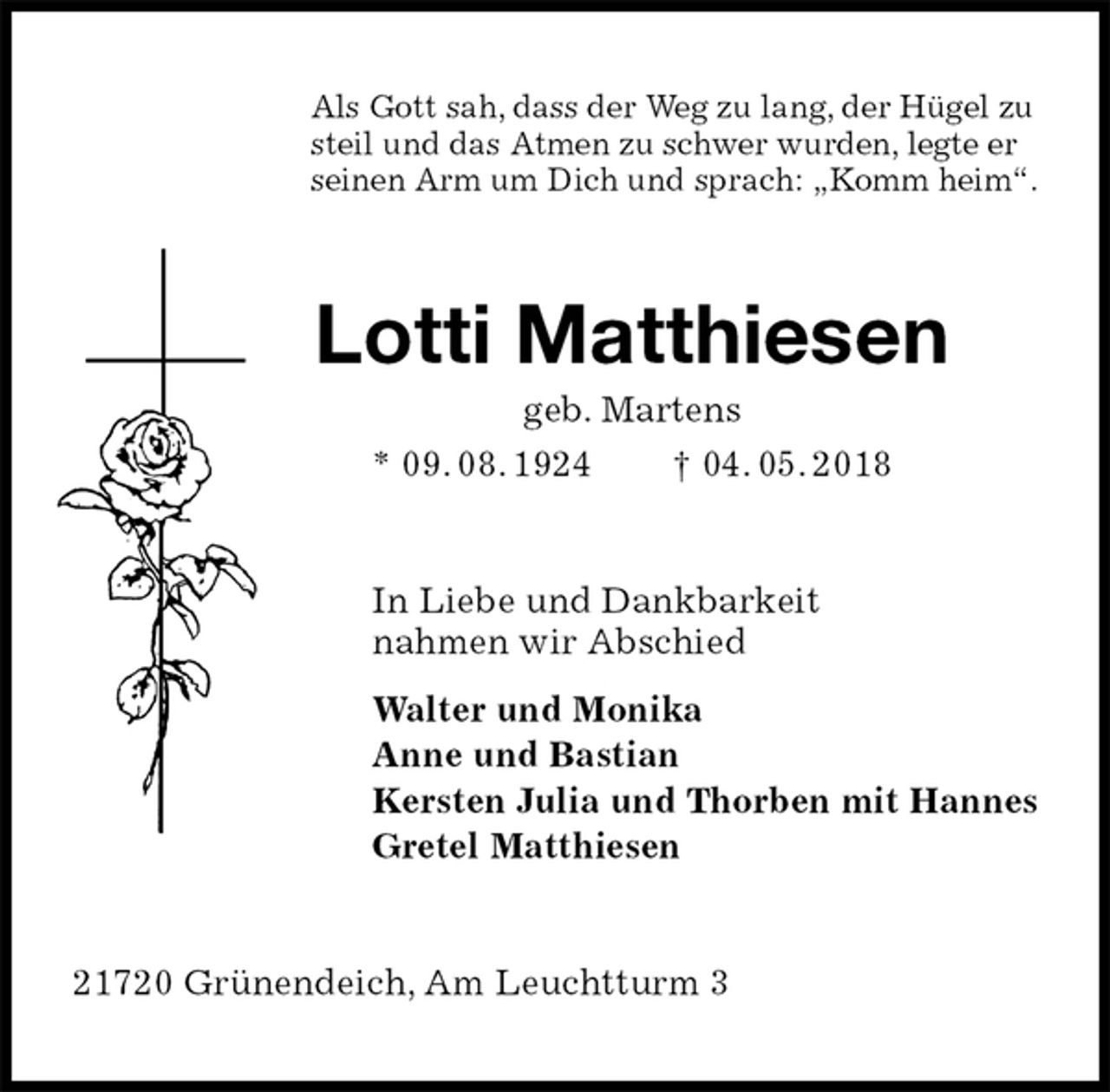 <p>Als Gott sah, dass der Weg zu lang, der Hügel zu steil und das Atmen zu schwer wurden, legte er<br />seinen Arm um Dich und sprach: „Komm heim“.<br />Lotti Matthiesen<br />geb. Martens<br />* 09. 08. 1924 † 04. 05. 2018<br />In Liebe und Dankbarkeit<br />nahmen wir Abschied<br />Walter und Monika<br />Anne und Bastian<br />Kersten Julia und Thorben mit Hannes<br />Gretel Matthiesen<br />21720 Grünendeich, Am Leuchtturm 3</p>