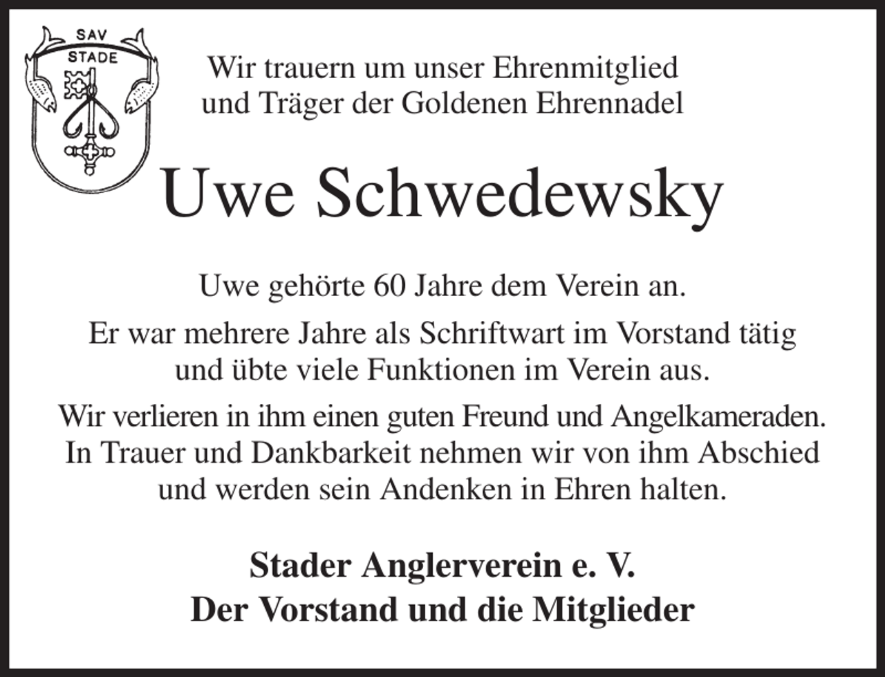 <p>Wir trauern um unser Ehrenmitglied<br />und Träger der Goldenen Ehrennadel<br />Uwe Schwedewsky<br />Uwe gehörte 60 Jahre dem Verein an.<br />Er war mehrere Jahre als Schriftwart im Vorstand tätig<br />und übte viele Funktionen im Verein aus.<br />Wir verlieren in ihm einen guten Freund und Angelkameraden.<br />In Trauer und Dankbarkeit nehmen wir von ihm Abschied<br />und werden sein Andenken in Ehren halten.<br />Stader Anglerverein e. V.<br />Der Vorstand und die Mitglieder</p>