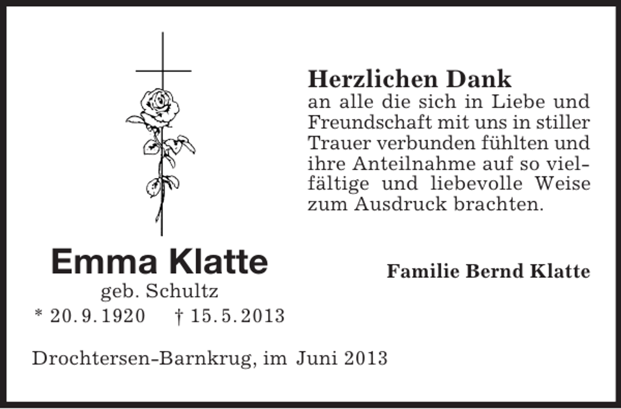 <p>Herzlichen Dank<br />an alle die sich in Liebe und<br />Freundschaft mit uns in stiller<br />Trauer verbunden fühlten und<br />ihre Anteilnahme auf so vielfältige und liebevolle Weise<br />zum Ausdruck brachten.</p><p>Emma Klatte</p><p>Familie Bernd Klatte</p><p>geb. Schultz<br />* 20. 9. 1920 † 15. 5. 2013<br />Drochtersen-Barnkrug, im Juni 2013</p>