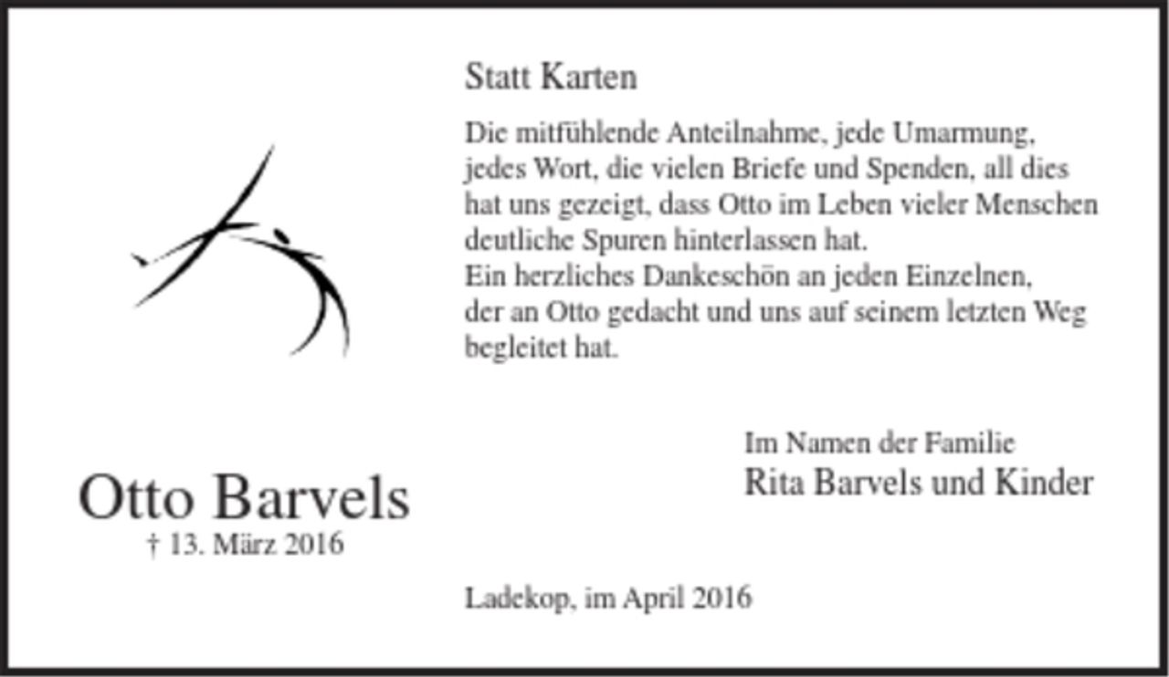 <p>Statt Karten<br />Die mitfühlende Anteilnahme, jede Umarmung, jedes Wort, die vielen Briefe und Spenden, all dies hat uns gezeigt, dass Otto im Leben vieler Menschen deutliche Spuren hinterlassen hat.<br />Ein herzliches Dankeschön an jeden Einzelnen, der an Otto gedacht und uns auf seinem letzten Weg begleitet hat.<br />Otto Barvels<br />13. März 2016<br />Im Namen der Familie<br />Rita Barvels und Kinder<br />Ladekop, im April 2016</p>