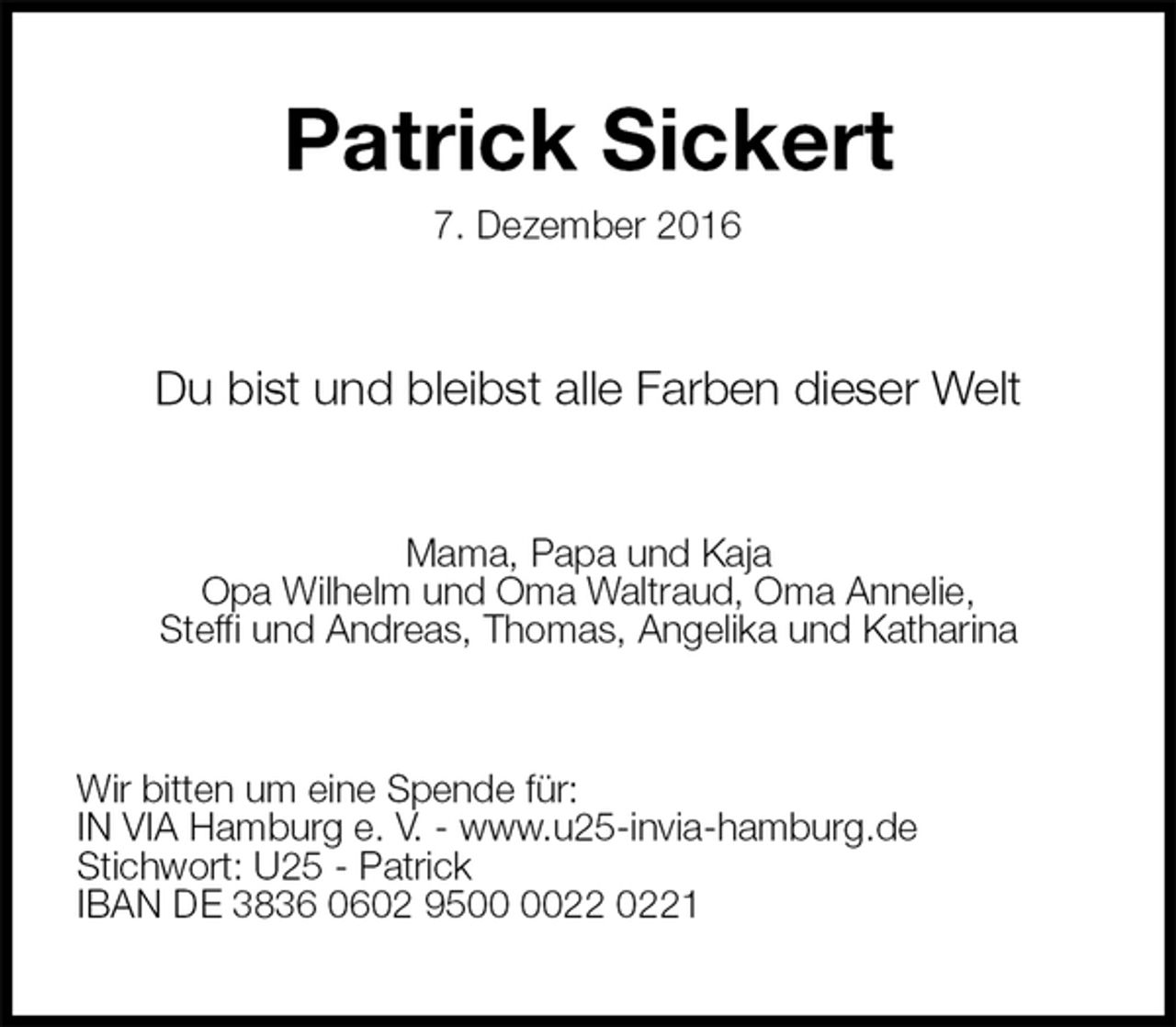 <p>Patrick Sickert<br />7. Dezember 2016<br />Du bist und bleibst alle Farben dieser Welt<br />Mama, Papa und Kaja<br />Opa Wilhelm und Oma Waltraud, Oma Annelie,<br />Steffi und Andreas, Thomas, Angelika und Katharina<br />Wir bitten um eine Spende für:<br />IN VIA Hamburg e. V. - www.u25-invia-hamburg.de<br />Stichwort: U25 - Patrick<br />IBAN DE 3836 0602 9500 0022 0221</p>
