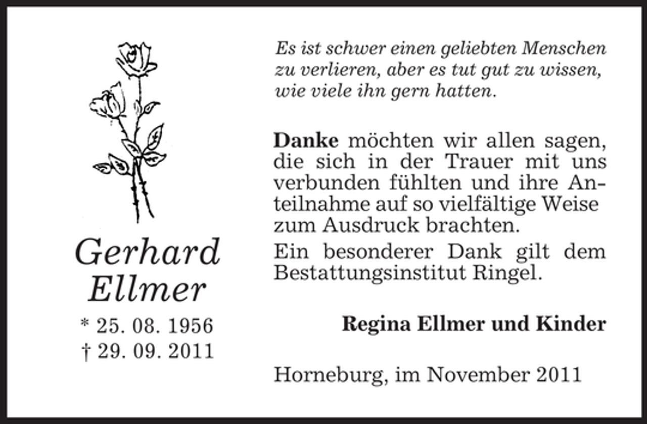 <p>Es ist schwer einen geliebten Menschen<br />zu verlieren, aber es tut gut zu wissen,<br />wie viele ihn gern hatten.</p><p>Gerhard<br />Ellmer<br />* 25. 08. 1956<br />† 29. 09. 2011</p><p>Danke möchten wir allen sagen,<br />die sich in der Trauer mit uns<br />verbunden fühlten und ihre Anteilnahme auf so vielfältige Weise<br />zum Ausdruck brachten.<br />Ein besonderer Dank gilt dem<br />Bestattungsinstitut Ringel.<br />Regina Ellmer und Kinder<br />Horneburg, im November 2011</p>