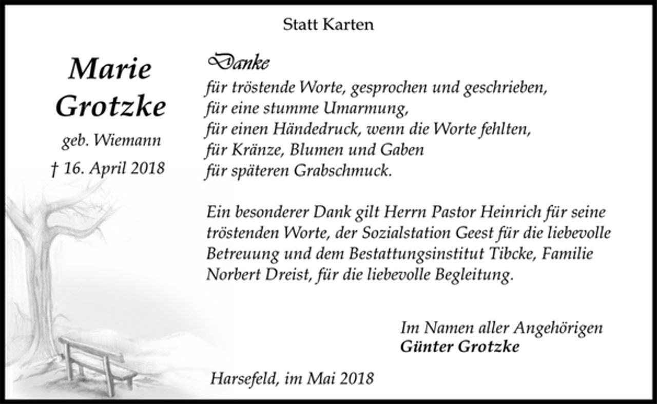 <p>Marie<br />Grotzke<br />geb. Wiemann<br />† 16. April 2018<br />Statt Karten<br />Danke<br />für tröstende Worte, gesprochen und geschrieben,<br />für eine stumme Umarmung,<br />für einen Händedruck, wenn die Worte fehlten,<br />für Kränze, Blumen und Gaben<br />für späteren Grabschmuck.<br />Ein besonderer Dank gilt Herrn Pastor Heinrich für seine<br />tröstenden Worte, der Sozialstation Geest für die liebevolle<br />Betreuung und dem Bestattungsinstitut Tibcke, Familie<br />Norbert Dreist, für die liebevolle Begleitung.<br />Im Namen aller Angehörigen<br />Günter Grotzke<br />Harsefeld, im Mai 2018</p>