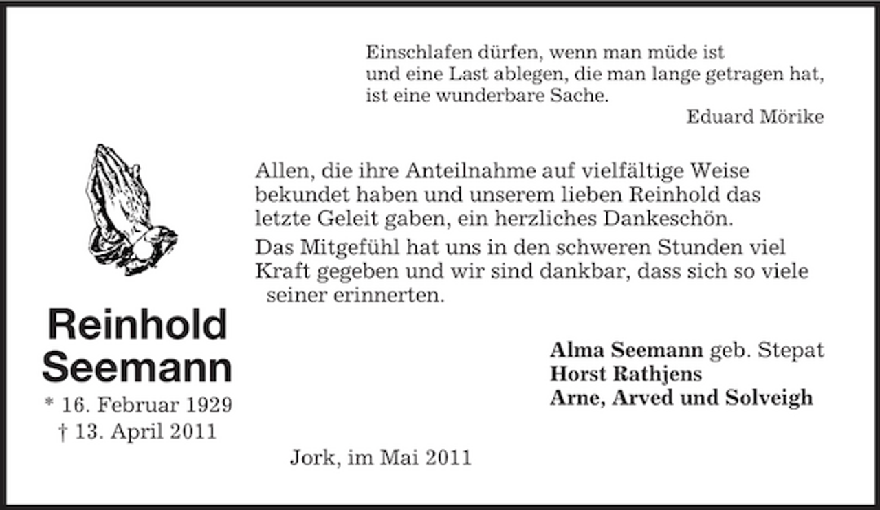 <p>Reinhold<br />Seemann<br />* 16. Februar 1929<br />† 13. April 2011</p><p>Einschlafen dürfen, wenn man müde ist<br />und eine Last ablegen, die man lange getragen hat,<br />ist eine wunderbare Sache.<br />Eduard Mörike<br />Allen, die ihre Anteilnahme auf vielfältige Weise<br />bekundet haben und unserem lieben Reinhold das<br />letzte Geleit gaben, ein herzliches Dankeschön.<br />Das Mitgefühl hat uns in den schweren Stunden viel Kraft gegeben und wir sind dankbar, dass sich so viele seiner erinnerten.<br />Alma Seemann geb. Stepat<br />Horst Rathjens<br />Arne, Arved und Solveigh<br />Jork, im Mai 2011</p>