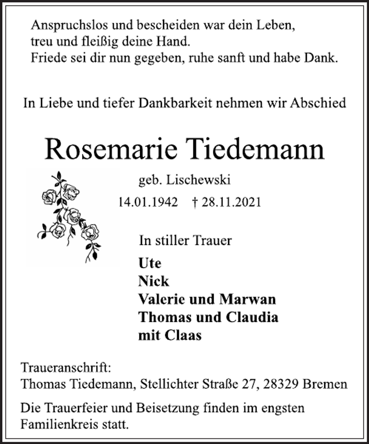 <p>Anspruchslos und bescheiden war dein Leben,<br />treu und fleißig deine Hand.<br />Friede sei dir nun gegeben, ruhe sanft und habe Dank.<br />In Liebe und tiefer Dankbarkeit nehmen wir Abschied<br />Rosemarie Tiedemann<br />* 14.01.1942 † 28.11.2021<br />Ute<br />Nick<br />Valerie und Marwan<br />Thomas und Claudia<br />mit Claas<br />In stiller Trauer<br />Die Trauerfeier und Beisetzung finden im engsten<br />Familienkreis statt.<br />Traueranschrift:<br />Thomas Tiedemann, Stellichter Straße 27, 28329 Bremen<br />geb. Lischewski</p>