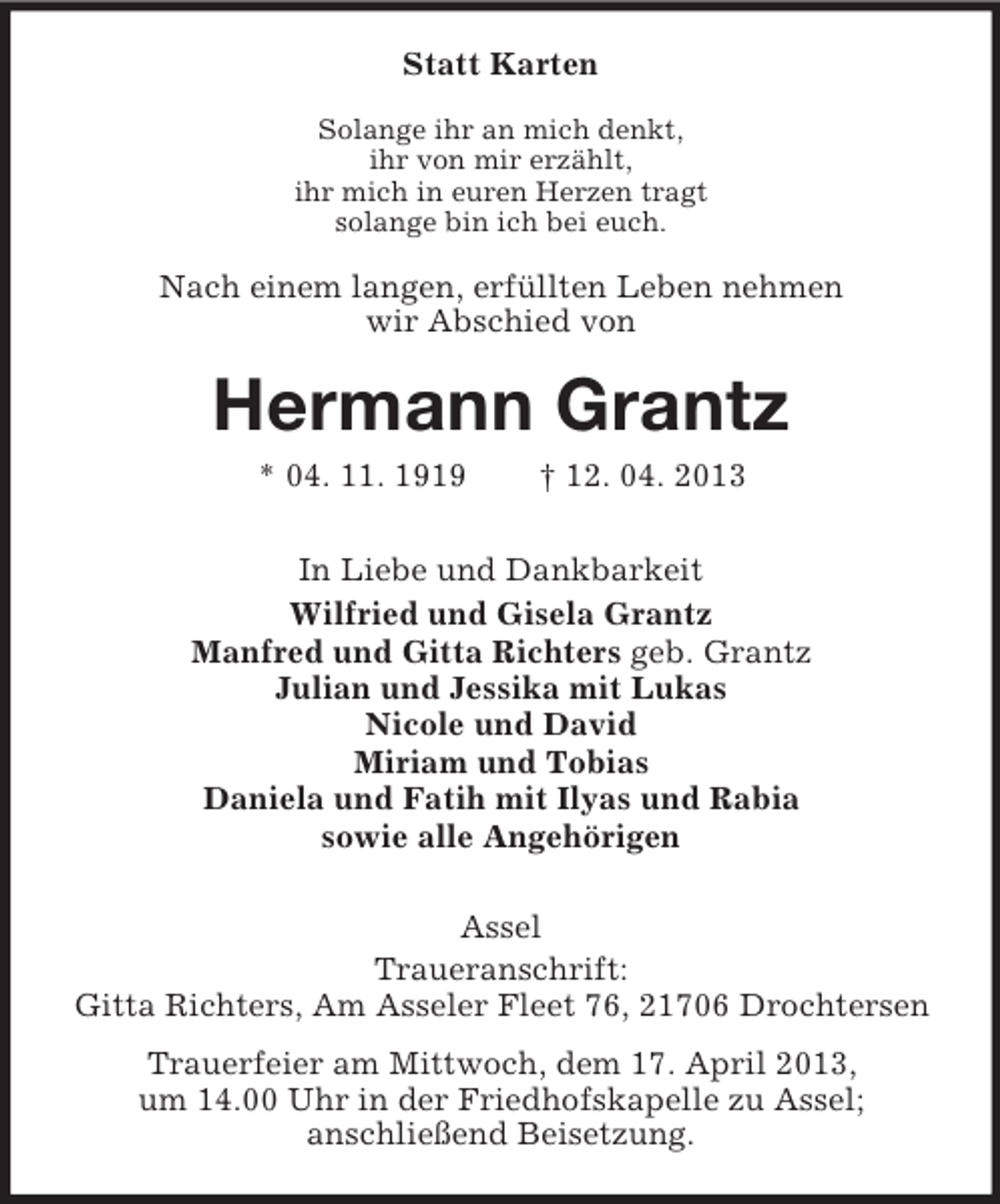 <p>Statt Karten<br />Solange ihr an mich denkt,<br />ihr von mir erzählt,<br />ihr mich in euren Herzen tragt<br />solange bin ich bei euch.</p><p>Nach einem langen, erfüllten Leben nehmen<br />wir Abschied von</p><p>Hermann Grantz<br />* 04. 11. 1919</p><p>† 12. 04. 2013</p><p>In Liebe und Dankbarkeit<br />Wilfried und Gisela Grantz<br />Manfred und Gitta Richters geb. Grantz<br />Julian und Jessika mit Lukas<br />Nicole und David<br />Miriam und Tobias<br />Daniela und Fatih mit Ilyas und Rabia<br />sowie alle Angehörigen<br />Assel<br />Traueranschrift:<br />Gitta Richters, Am Asseler Fleet 76, 21706 Drochtersen<br />Trauerfeier am Mittwoch, dem 17. April 2013,<br />um 14.00 Uhr in der Friedhofskapelle zu Assel;<br />anschließend Beisetzung.</p>