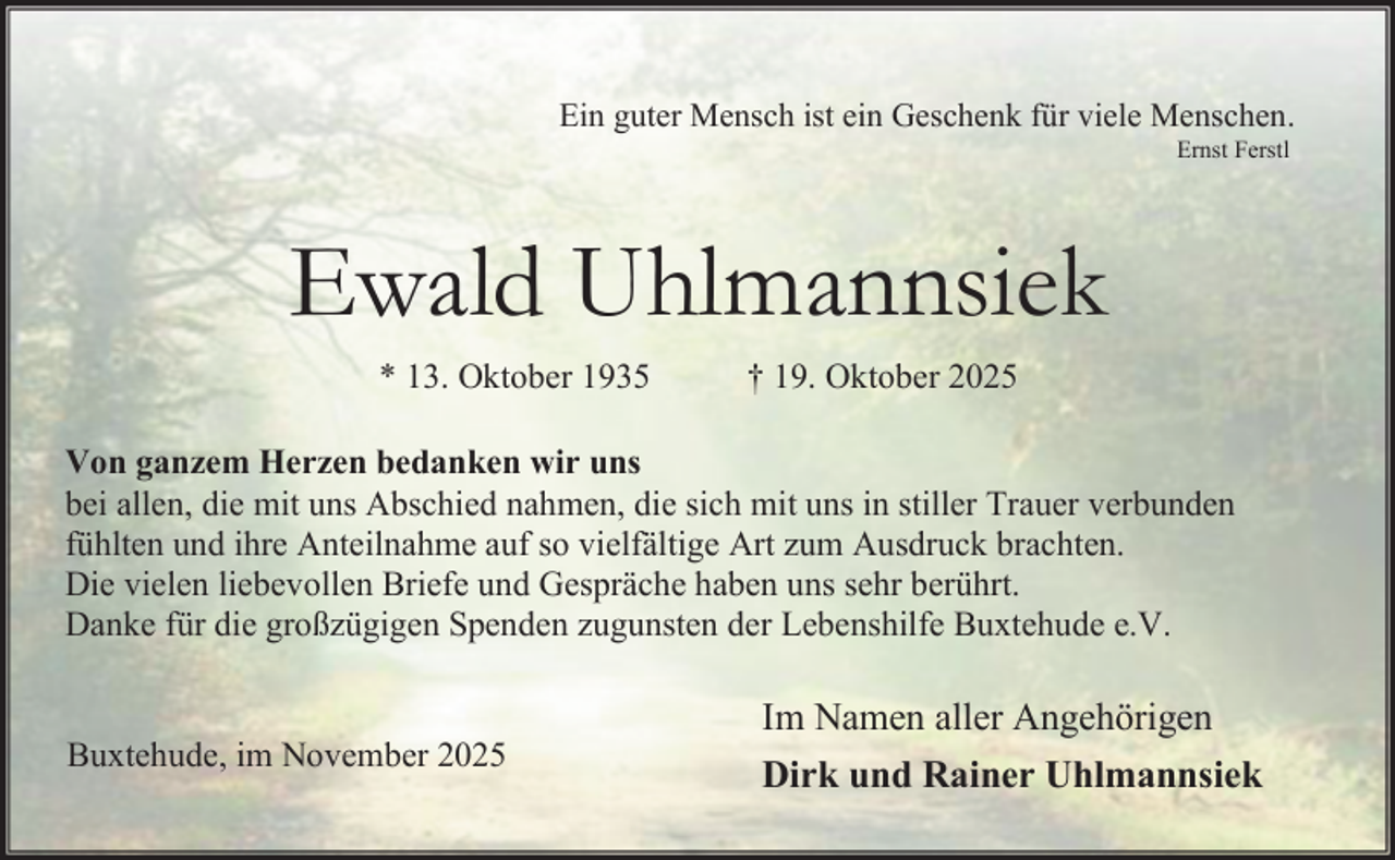 <p>Ein guter Mensch ist ein Geschenk für viele Menschen.<br />Ernst Ferstl</p><p>Ewald Uhlmannsiek<br />* 13. Oktober 1935</p><p>† 19. Oktober 2025</p><p>Von ganzem Herzen bedanken wir uns<br />bei allen, die mit uns Abschied nahmen, die sich mit uns in stiller Trauer verbunden<br />fühlten und ihre Anteilnahme auf so vielfältige Art zum Ausdruck brachten.<br />Die vielen liebevollen Briefe und Gespräche haben uns sehr berührt.<br />Danke für die großzügigen Spenden zugunsten der Lebenshilfe Buxtehude e.V.<br />Buxtehude, im November 2025</p><p>Im Namen aller Angehörigen<br />Dirk und Rainer Uhlmannsiek</p>