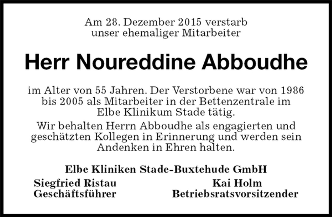<p>Am 28. Dezember 2015 verstarb<br />unser ehemaliger Mitarbeiter<br />Herr Noureddine Abboudhe<br />im Alter von 55 Jahren. Der Verstorbene war von 1986 bis 2005 als Mitarbeiter in der Bettenzentrale im<br />Elbe Klinikum Stade tätig.<br />Wir behalten Herrn Abboudhe als engagierten und<br />geschätzten Kollegen in Erinnerung und werden sein Andenken in Ehren halten.<br />Elbe Kliniken Stade-Buxtehude GmbH<br />Siegfried Ristau Kai Holm<br />Geschäftsführer Betriebsratsvorsitzender</p>