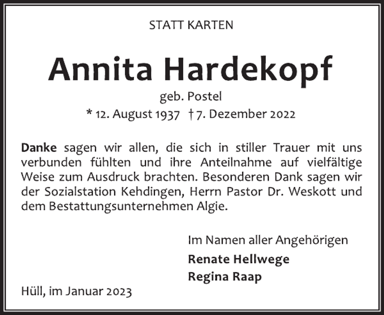 <p>STATT KARTEN<br />Annita Hardekopf<br />geb. Postel<br />* 12. August 1937 † 7. Dezember 2022<br />Danke sagen wir allen, die sich in stiller Trauer mit uns<br />verbunden fühlten und ihre Anteilnahme auf vielfältige<br />Weise zum Ausdruck brachten. Besonderen Dank sagen wir<br />der Sozialstation Kehdingen, Herrn Pastor Dr. Weskott und<br />dem Bestattungsunternehmen Algie.<br />Im Namen aller Angehörigen<br />Renate Hellwege<br />Regina Raap<br />Hüll, im Januar 2023</p>