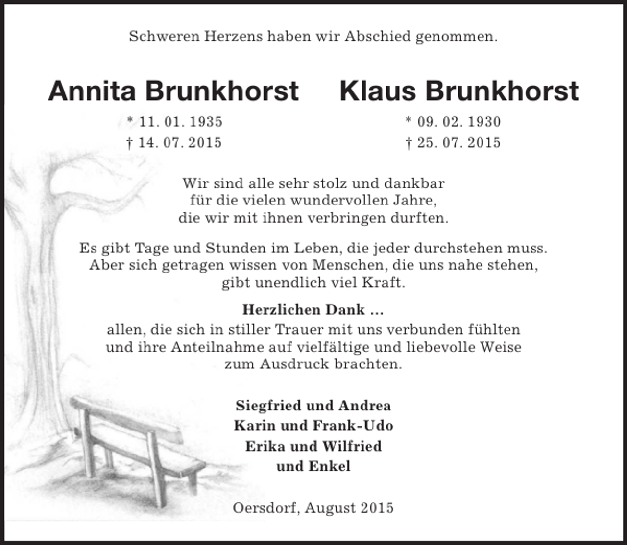 <p>Schweren Herzens haben wir Abschied genommen.<br />Annita Brunkhorst Klaus Brunkhorst<br />* 11. 01. 1935 * 09. 02. 1930<br />† 14. 07. 2015 † 25. 07. 2015<br />Wir sind alle sehr stolz und dankbar<br />für die vielen wundervollen Jahre,<br />die wir mit ihnen verbringen durften.<br />Es gibt Tage und Stunden im Leben, die jeder durchstehen muss.<br />Aber sich getragen wissen von Menschen, die uns nahe stehen,<br />gibt unendlich viel Kraft.<br />Herzlichen Dank …<br />allen, die sich in stiller Trauer mit uns verbunden fühlten<br />und ihre Anteilnahme auf vielfältige und liebevolle Weise<br />zum Ausdruck brachten.<br />Siegfried und Andrea<br />Karin und Frank-Udo<br />Erika und Wilfried<br />und Enkel<br />Oersdorf, August 2015</p>