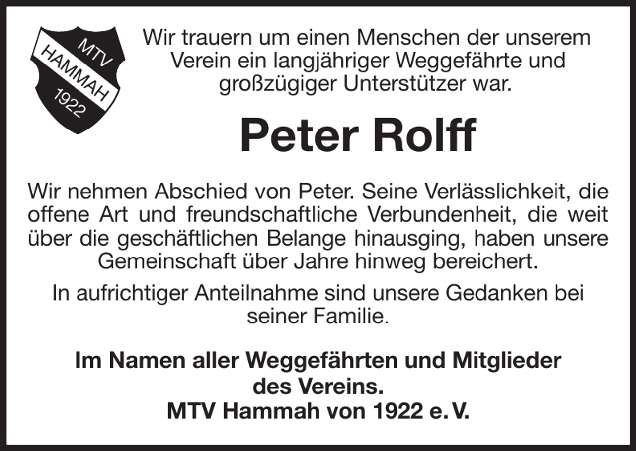 <p>Wir trauern um einen Menschen der unserem Verein ein langjähriger Weggefährte und<br />großzügiger Unterstützer war.<br />Peter Rolff<br />Wir nehmen Abschied von Peter. Seine Verlässlichkeit, die<br />offene Art und freundschaftliche Verbundenheit, die weit<br />über die geschäftlichen Belange hinausging, haben unsere<br />Gemeinschaft über Jahre hinweg bereichert.<br />In aufrichtiger Anteilnahme sind unsere Gedanken bei<br />seiner Familie.<br />Im Namen aller Weggefährten und Mitglieder<br />des Vereins.<br />MTV Hammah von 1922 e. V.</p>