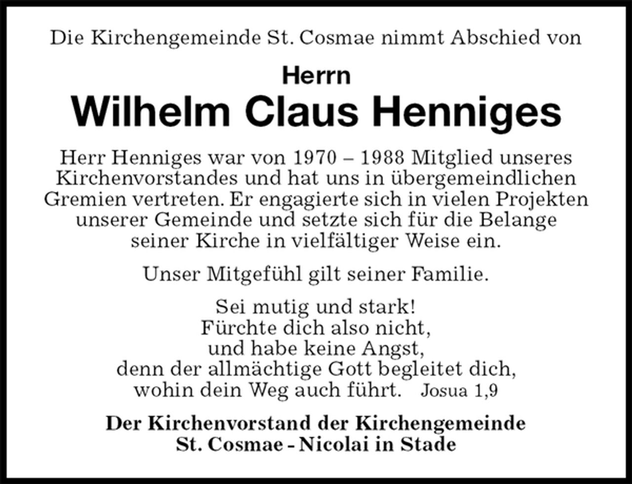 <p>Die Kirchengemeinde St. Cosmae nimmt Abschied von<br />Herrn<br />Wilhelm Claus Henniges<br />Herr Henniges war von 1970 – 1988 Mitglied unseres Kirchenvorstandes und hat uns in übergemeindlichen Gremien vertreten. Er engagierte sich in vielen Projekten unserer Gemeinde und setzte sich für die Belange<br />seiner Kirche in vielfältiger Weise ein.<br />Unser Mitgefühl gilt seiner Familie.<br />Sei mutig und stark!<br />Fürchte dich also nicht,<br />und habe keine Angst,<br />denn der allmächtige Gott begleitet dich,<br />wohin dein Weg auch führt. Josua 1,9<br />Der Kirchenvorstand der Kirchengemeinde<br />St. Cosmae - Nicolai in Stade</p>