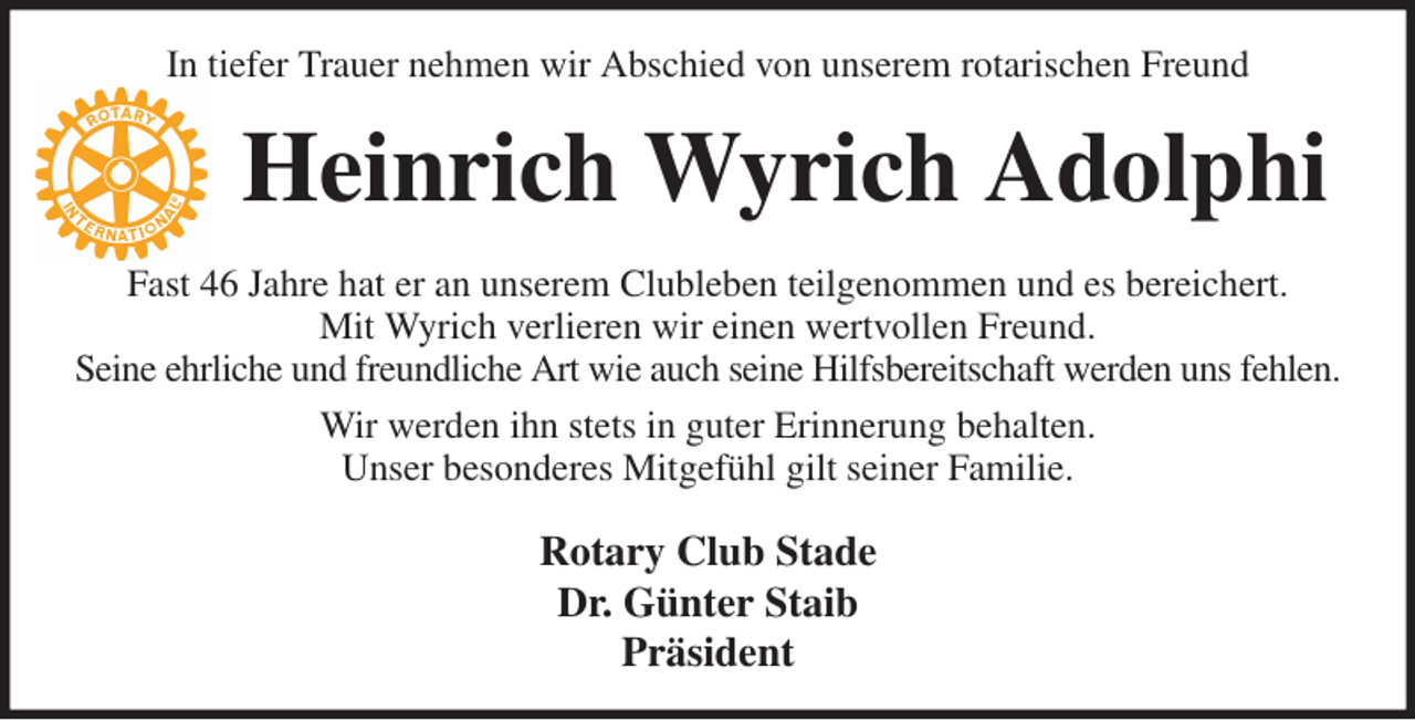 <p>In tiefer Trauer nehmen wir Abschied von unserem rotarischen Freund<br />Heinrich Wyrich Adolphi<br />Fast 46 Jahre hat er an unserem Clubleben teilgenommen und es bereichert.<br />Mit Wyrich verlieren wir einen wertvollen Freund.<br />Seine ehrliche und freundliche Art wie auch seine Hilfsbereitschaft werden uns fehlen.<br />Wir werden ihn stets in guter Erinnerung behalten.<br />Unser besonderes Mitgefühl gilt seiner Familie.<br />Rotary Club Stade<br />Dr. Günter Staib<br />Präsident</p>