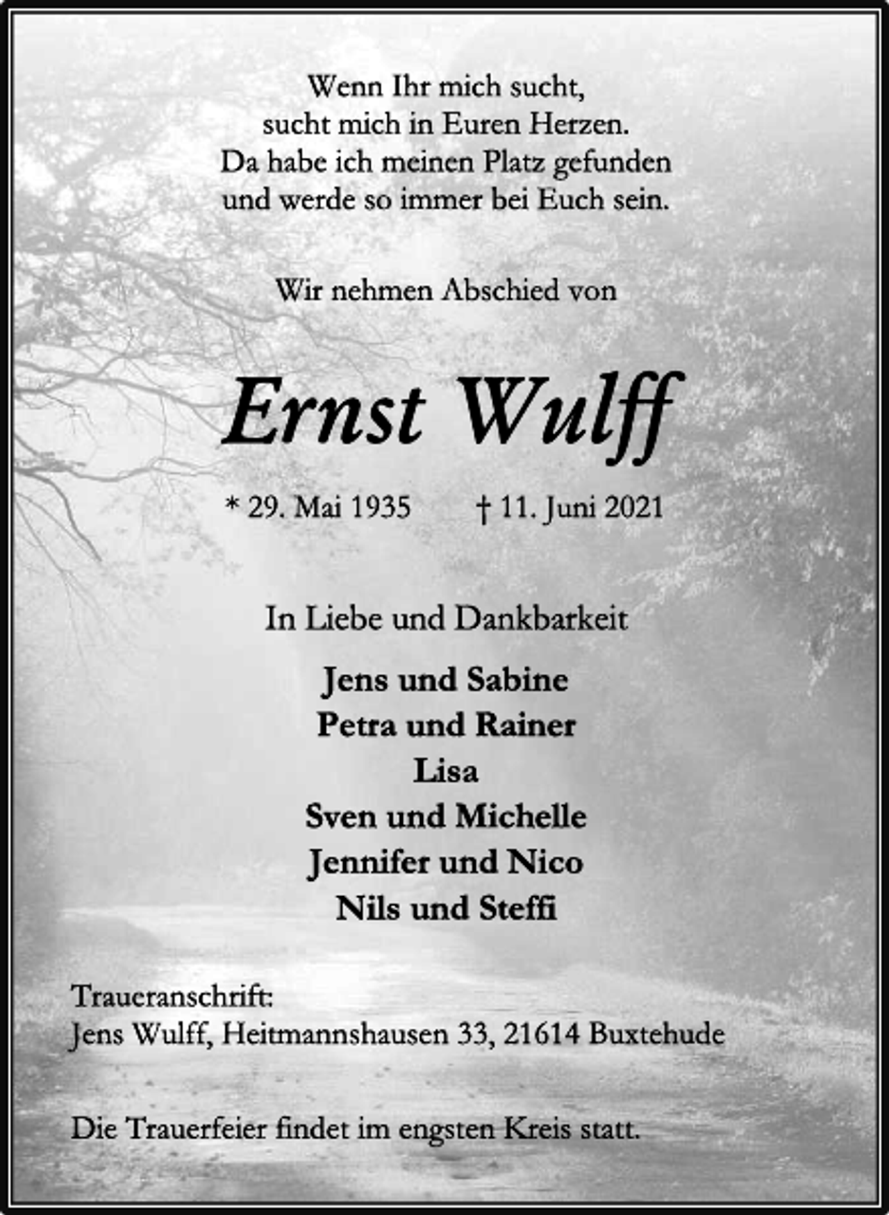 <p>Wenn Ihr mich sucht,<br />sucht mich in Euren Herzen.<br />Da habe ich meinen Platz gefunden<br />und werde so immer bei Euch sein.<br />Wir nehmen Abschied von<br />Ernst Wulff<br />* 29. Mai 1935 † 11. Juni 2021<br />In Liebe und Dankbarkeit<br />Jens und Sabine<br />Petra und Rainer<br />Lisa<br />Sven und Michelle<br />Jennifer und Nico<br />Nils und Steffi<br />Traueranschrift:<br />Jens Wulff, Heitmannshausen 33, 21614 Buxtehude<br />Die Trauerfeier findet im engsten Kreis statt.</p>