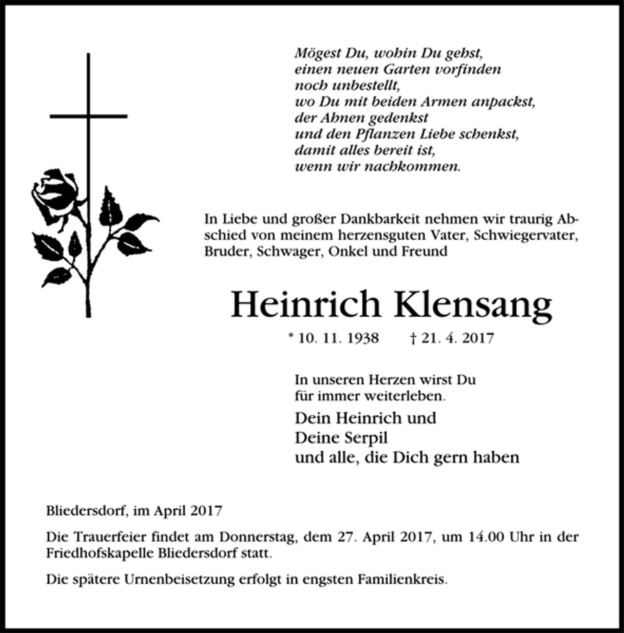 <p>Mögest Du, wohin Du gehst,<br />einen neuen Garten vorfinden<br />noch unbestellt,<br />wo Du mit beiden Armen anpackst,<br />der Ahnen gedenkst<br />und den Pflanzen Liebe schenkst,<br />damit alles bereit ist,<br />wenn wir nachkommen.<br />In Liebe und großer Dankbarkeit nehmen wir traurig Abschied<br />von meinem herzensguten Vater, Schwiegervater,<br />Bruder, Schwager, Onkel und Freund<br />Heinrich Klensang<br />* 10. 11. 1938 † 21. 4. 2017<br />In unseren Herzen wirst Du<br />für immer weiterleben.<br />Dein Heinrich und<br />Deine Serpil<br />und alle, die Dich gern haben<br />Bliedersdorf, im April 2017<br />Die Trauerfeier findet am Donnerstag, dem 27. April 2017, um 14.00 Uhr in der<br />Friedhofskapelle Bliedersdorf statt.<br />Die spätere Urnenbeisetzung erfolgt in engsten Familienkreis.</p>