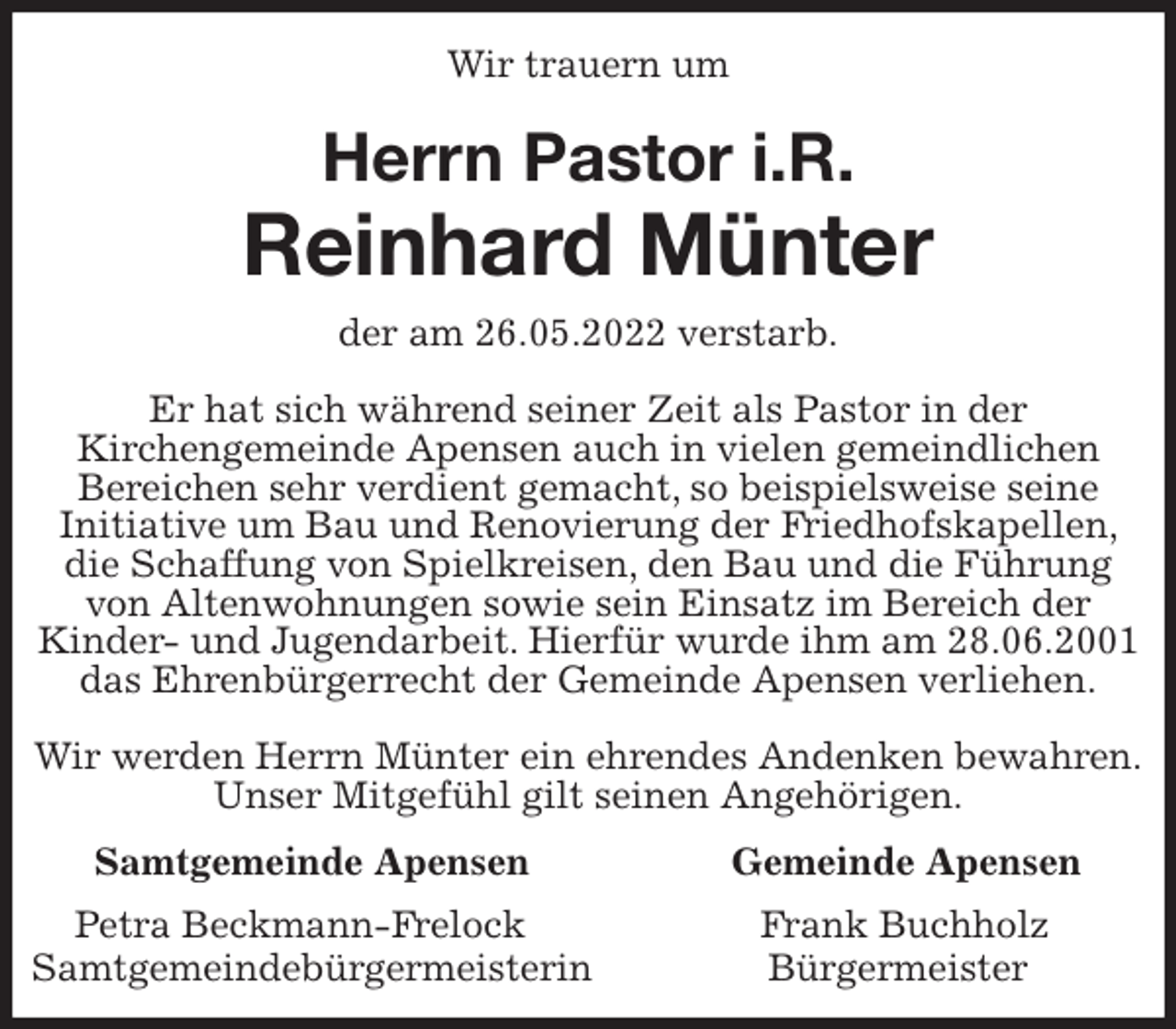 <p>Wir trauern um<br />Herrn Pastor i.R.<br />Reinhard Münter<br />Samtgemeinde Apensen Gemeinde Apensen<br />Petra Beckmann-Frelock Frank Buchholz<br />Samtgemeindebürgermeisterin Bürgermeister<br />der am 26.05.2022 verstarb.</p>
<p>Er hat sich während seiner Zeit als Pastor in der<br />Kirchengemeinde Apensen auch in vielen gemeindlichen<br />Bereichen sehr verdient gemacht, so beispielsweise seine<br />Initiative um Bau und Renovierung der Friedhofskapellen, die Schaffung von Spielkreisen, den Bau und die Führung von Altenwohnungen sowie sein Einsatz im Bereich der<br />Kinder- und Jugendarbeit. Hierfür wurde ihm am 28.06.2001 das Ehrenbürgerrecht der Gemeinde Apensen verliehen.</p>
<p>Wir werden Herrn Münter ein ehrendes Andenken bewahren.<br />Unser Mitgefühl gilt seinen Angehörigen.</p>