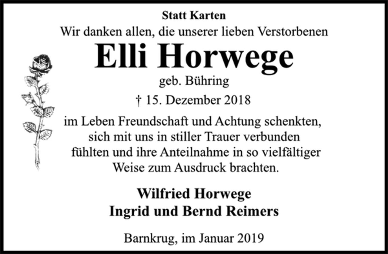 <p>Statt Karten<br />Wir danken allen, die unserer lieben Verstorbenen<br />Elli Horwege<br />geb. Bühring<br />† 15. Dezember 2018<br />im Leben Freundschaft und Achtung schenkten,<br />sich mit uns in stiller Trauer verbunden<br />fühlten und ihre Anteilnahme in so vielfältiger<br />Weise zum Ausdruck brachten.<br />Wilfried Horwege<br />Ingrid und Bernd Reimers<br />Barnkrug, im Januar 2019</p>