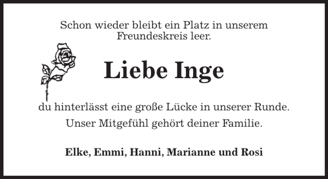 <p>Schon wieder bleibt ein Platz in unserem<br />Freundeskreis leer.<br />Liebe Inge<br />du hinterlässt eine große Lücke in unserer Runde.<br />Unser Mitgefühl gehört deiner Familie.<br />Elke, Emmi, Hanni, Marianne und Rosi</p>