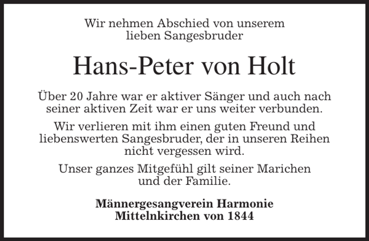 <p>Wir nehmen Abschied von unserem<br />lieben Sangesbruder<br />Hans-Peter von Holt<br />Über 20 Jahre war er aktiver Sänger und auch nach<br />seiner aktiven Zeit war er uns weiter verbunden.<br />Wir verlieren mit ihm einen guten Freund und<br />liebenswerten Sangesbruder, der in unseren Reihen nicht vergessen wird.<br />Unser ganzes Mitgefühl gilt seiner Marichen<br />und der Familie.<br />Männergesangverein Harmonie<br />Mittelnkirchen von 1844</p>