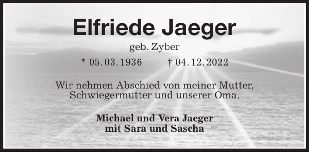 <p>Elfriede Jaeger<br />geb. Zyber<br />* 05. 03. 1936 † 04. 12. 2022<br />Wir nehmen Abschied von meiner Mutter,<br />Schwiegermutter und unserer Oma.<br />Michael und Vera Jaeger<br />mit Sara und Sascha</p>
