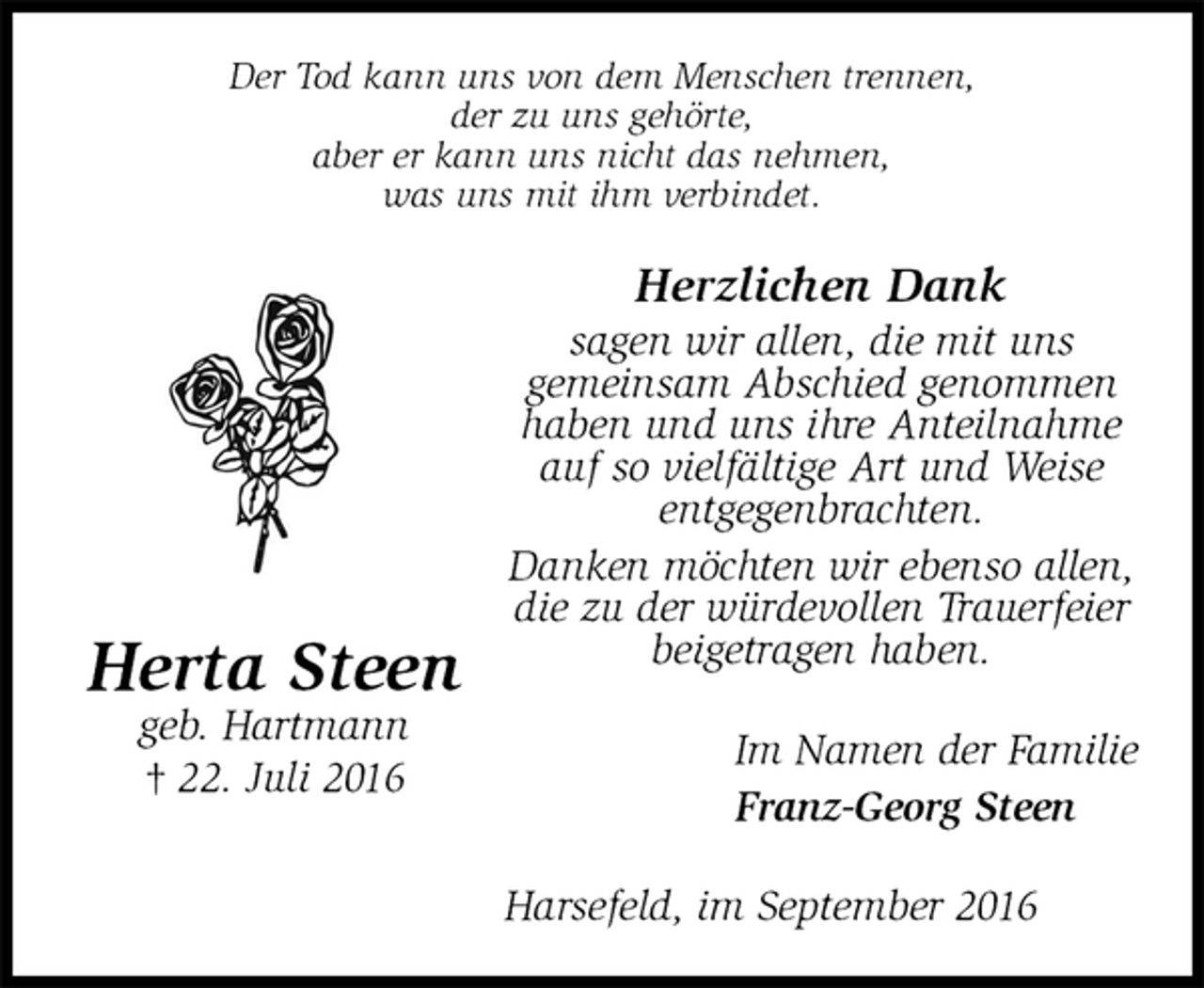 <p>Der Tod kann uns von dem Menschen trennen,<br />der zu uns gehörte,<br />aber er kann uns nicht das nehmen,<br />was uns mit ihm verbindet.<br />Herzlichen Dank<br />sagen wir allen, die mit uns<br />gemeinsam Abschied genommen haben und uns ihre Anteilnahme auf so vielfältige Art und Weise<br />entgegenbrachten.<br />Danken möchten wir ebenso allen, die zu der würdevollen Trauerfeier beigetragen haben.<br />Im Namen der Familie<br />Franz-Georg Steen<br />Harsefeld, im September 2016</p><p>Herta Steen<br />geb. Hartmann<br />† 22. Juli 2016</p>
