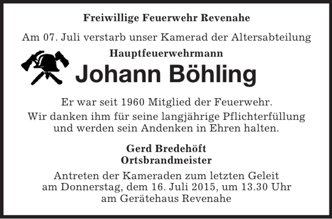 <p>Freiwillige Feuerwehr Revenahe<br />Am 07. Juli verstarb unser Kamerad der Altersabteilung<br />Hauptfeuerwehrmann<br />Johann Böhling<br />Er war seit 1960 Mitglied der Feuerwehr.<br />Wir danken ihm für seine langjährige Pflichterfüllung<br />und werden sein Andenken in Ehren halten.<br />Gerd Bredehöft<br />Ortsbrandmeister<br />Antreten der Kameraden zum letzten Geleit<br />am Donnerstag, dem 16. Juli 2015, um 13.30 Uhr<br />am Gerätehaus Revenahe</p>