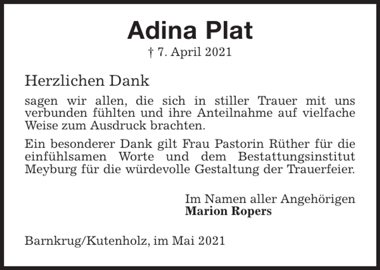 <p>Adina Plat<br />† 7. April 2021<br />Herzlichen Dank<br />sagen wir allen, die sich in stiller Trauer mit uns<br />verbunden fühlten und ihre Anteilnahme auf vielfache Weise zum Ausdruck brachten.<br />Ein besonderer Dank gilt Frau Pastorin Rüther für die einfühlsamen Worte und dem Bestattungsinstitut<br />Meyburg für die würdevolle Gestaltung der Trauerfeier.<br />Im Namen aller Angehörigen<br />Marion Ropers<br />Barnkrug/Kutenholz, im Mai 2021</p>