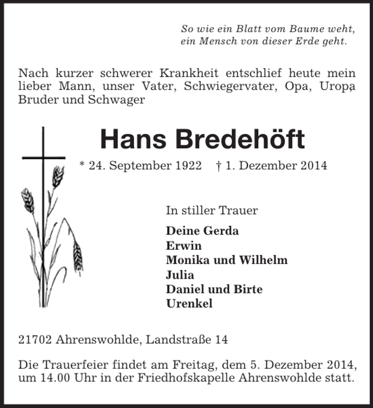 <p>So wie ein Blatt vom Baume weht,<br />ein Mensch von dieser Erde geht.<br />Nach kurzer schwerer Krankheit entschlief heute mein lieber Mann, unser Vater, Schwiegervater, Opa, Uropa, Bruder und Schwager<br />Hans Bredehöft<br />* 24. September 1922 † 1. Dezember 2014<br />In stiller Trauer<br />Deine Gerda<br />Erwin<br />Monika und Wilhelm<br />Julia<br />Daniel und Birte<br />Urenkel<br />21702 Ahrenswohlde, Landstraße 14</p><p>Die Trauerfeier findet am Freitag, dem 5. Dezember 2014, um 14.00 Uhr in der Friedhofskapelle Ahrenswohlde statt.</p>