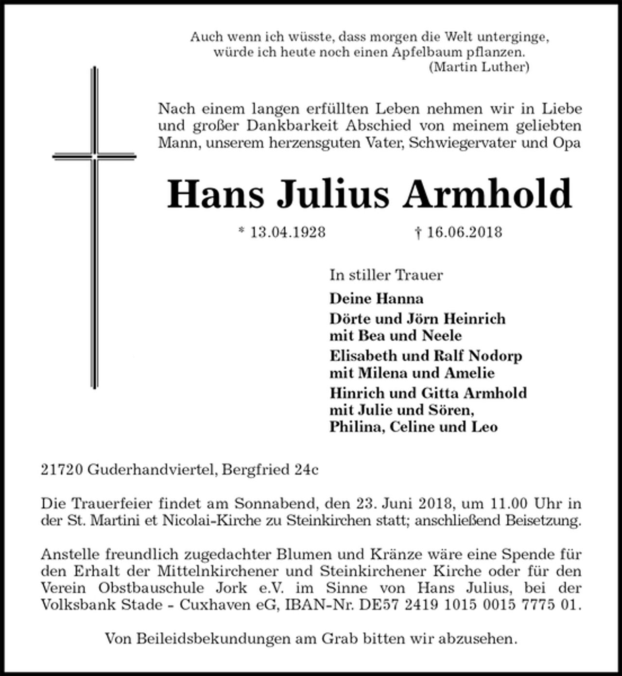 <p>Auch wenn ich wüsste, dass morgen die Welt unterginge,<br />würde ich heute noch einen Apfelbaum pflanzen.<br />(Martin Luther)<br />Nach einem langen erfüllten Leben nehmen wir in Liebe<br />und großer Dankbarkeit Abschied von meinem geliebten<br />Mann, unserem herzensguten Vater, Schwiegervater und Opa<br />Hans Julius Armhold<br />* 13.04.1928 † 16.06.2018<br />In stiller Trauer<br />Deine Hanna<br />Dörte und Jörn Heinrich<br />mit Bea und Neele<br />Elisabeth und Ralf Nodorp<br />mit Milena und Amelie<br />Hinrich und Gitta Armhold<br />mit Julie und Sören,<br />Philina, Celine und Leo<br />21720 Guderhandviertel, Bergfried 24c</p><p>Die Trauerfeier findet am Sonnabend, den 23. Juni 2018, um 11.00 Uhr in<br />der St. Martini et Nicolai-Kirche zu Steinkirchen statt; anschließend Beisetzung.</p><p>Anstelle freundlich zugedachter Blumen und Kränze wäre eine Spende für<br />den Erhalt der Mittelnkirchener und Steinkirchener Kirche oder für den<br />Verein Obstbauschule Jork e.V. im Sinne von Hans Julius, bei der<br />Volksbank Stade - Cuxhaven eG, IBAN-Nr. DE57 2419 1015 0015 7775 01.</p><p>Von Beileidsbekundungen am Grab bitten wir abzusehen.</p>